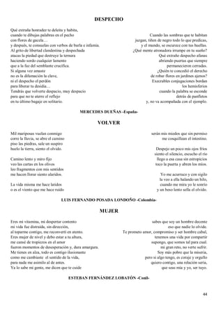 44
DESPECHO
Qué extraña honradez te deleita y habita,
cuando te dibujas palabras en el pecho
con flores de gacela…
y después, te consuelas con verbos de burla e infamia.
Al grito de libertad clandestina y despechada
atacas la piedad que destruye la ternura
haciendo sordo cualquier lamento
que a la faz del semblante crucifica.
Si alguna vez amaste
no es la difamación la clave,
ni el despecho el perdón
para liberar tu desidia…
Tendrás que volverte despacio, muy despacio
para que no te aterre el reflejo
en tu último bagaje en solitario.
Cuando las sombras que te habitan
juzgan, tiñen de negro todo lo que predicas,
y el mundo, se oscurece con tus huellas.
¿Qué mente atronadora irrumpe en tu sueño?
Qué extraño despecho afanas
abriendo puertas que siempre
permanecieron cerradas.
¿Quién te concedió el derecho
de robar flores en jardines ajenos?
Execrables conjugaciones bordan
los hemisferios
cuando la palabra se esconde
detrás de panfletos
y, no va acompañada con el ejemplo.
MERCEDES DUEÑAS -España-
VOLVER
Mil mariposas vuelan conmigo
corre la lluvia, se abre el camino
piso las piedras, sale un suspiro
huelo la tierra, siento el olvido.
Camino lento y miro fijo
veo las cartas en los olivos
leo fragmentos con mis sentidos
me hacen llorar siento alaridos.
La vida misma me hace latidos
o es el viento que me hace ruido
serán mis miedos que sin permiso
me cosquillean el intestino.
Despejo un poco mis ojos fríos
siento el silencio, escucho el río
llego a esa casa sin estropicios
toco la puerta y abren los míos.
Yo me acurruco y con sigilo
la veo a ella halando un hilo,
cuando me mira yo le sonrío
y un beso lento sella el olvido.
LUIS FERNANDO POSADA LONDOÑO -Colombia-
MUJER
Eres mi vitamina, mi despertar contento
mi vida fue distraída, sin dirección,
al toparme contigo, me reconvertí en atento.
Eres mujer de nivel y debo estar a tu altura,
me cansé de tropiezos en el amor
fueron momentos de desesperación y, dura amargura.
Me tienes en alza, todo es contigo ilusionante
como me cambiaste el sentido de la vida,
para nada me asimilo al de antes.
Ya lo sabe mi gente, me dicen que te cuide
sabes que soy un hombre decente
eso que nadie lo olvide.
Te prometo amor, compromiso y ser hombre cabal,
tenemos una vida por compartir
supongo, que somos tal para cual.
mi gran reto, no verte sufrir.
Soy más pobre que la miseria,
pero si algo tengo, es coraje y orgullo
quiero contigo, una relación seria,
que seas mía y yo, ser tuyo.
ESTEBAN FERNÁNDEZ LOBATÓN -Conil-
 