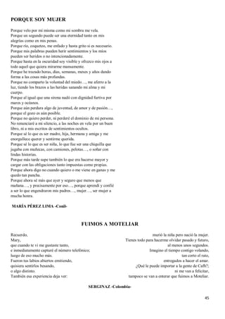 45
PORQUE SOY MUJER
Porque velo por mí misma como mi sombra me vela.
Porque un segundo puede ser una eternidad tanto en mis
alegrías como en mis penas.
Porque río, coqueteo, me enfado y hasta grito si es necesario.
Porque mis palabras pueden herir sentimientos y los míos
pueden ser heridos o no intencionadamente.
Porque hasta en la oscuridad soy visible y ofrezco mis ojos a
todo aquel que quiera mirarme mansamente.
Porque he trazado horas, días, semanas, meses y años dando
forma a las cosas más profundas.
Porque no comparto la voluntad del miedo…, me aferro a la
luz, tiendo los brazos a las heridas sanando mi alma y mi
cuerpo.
Porque al igual que una sirena nadó con dignidad furtiva por
mares y océanos.
Porque aún perdura algo de juventud, de amor y de pasión…,
porque el gozo es aún posible.
Porque no quiero perder, ni perderé el dominio de mi persona.
No renunciaré a mi silencio, a las noches en vela por un buen
libro, ni a mis escritos de sentimientos ocultos.
Porque sé lo que es ser madre, hija, hermana y amiga y me
enorgullece querer y sentirme querida.
Porque sé lo que es ser niña, lo que fue ser una chiquilla que
jugaba con muñecas, con camiones, pelotas…, o soñar con
lindas historias.
Porque más tarde supe también lo que era hacerse mayor y
cargar con las obligaciones tanto impuestas como propias.
Porque ahora digo no cuando quiero o me viene en ganas y me
quedo tan pancha.
Porque ahora sé más que ayer y seguro que menos que
mañana…, y precisamente por eso…, porque aprendí y confié
a ser lo que engendraron mis padres…, mujer…, ser mujer a
mucha honra.
MARÍA PÉREZ LIMA -Conil-
FUIMOS A MOTELIAR
Recuerdo,
Mary,
que cuando te vi me gustaste tanto,
e inmediatamente capturé el número telefónico;
luego de eso mucho más.
Fueron tus labios abiertos emitiendo,
quisiera sentirlos besando,
o algo distinto.
También esa experiencia deja ver:
murió la niña pero nació la mujer.
Tienes todo para hacerme olvidar pasado y futuro,
al menos unos segundos.
Imagino el tiempo contigo volando,
tan corto el rato,
entregados a hacer el amar.
¿Qué le puede importar a la gente de Cafh?;
ni me van a felicitar,
tampoco se van a enterar que fuimos a Moteliar.
SERGINAZ -Colombia-
 