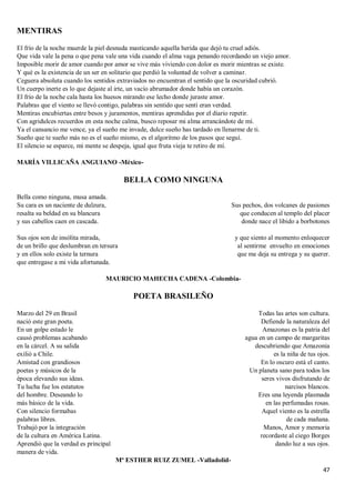 47
MENTIRAS
El frío de la noche muerde la piel desnuda masticando aquella herida que dejó tu cruel adiós.
Que vida vale la pena o que pena vale una vida cuando el alma vaga penando recordando un viejo amor.
Imposible morir de amor cuando por amor se vive más viviendo con dolor es morir mientras se existe.
Y qué es la existencia de un ser en solitario que perdió la voluntad de volver a caminar.
Ceguera absoluta cuando los sentidos extraviados no encuentran el sentido que la oscuridad cubrió.
Un cuerpo inerte es lo que dejaste al irte, un vacío abrumador donde había un corazón.
El frío de la noche cala hasta los huesos mirando ese lecho donde juraste amor.
Palabras que el viento se llevó contigo, palabras sin sentido que sentí eran verdad.
Mentiras encubiertas entre besos y juramentos, mentiras aprendidas por el diario repetir.
Con agridulces recuerdos en esta noche calma, busco reposar mi alma arrancándote de mí.
Ya el cansancio me vence, ya el sueño me invade, dulce sueño has tardado en llenarme de ti.
Sueño que te sueño más no es el sueño mismo, es el algoritmo de los pasos que seguí.
El silencio se esparce, mi mente se despeja, igual que fruta vieja te retiro de mí.
MARÍA VILLICAÑA ANGUIANO -México-
BELLA COMO NINGUNA
Bella como ninguna, musa amada.
Su cara es un naciente de dulzura,
resalta su beldad en su blancura
y sus cabellos caen en cascada.
Sus ojos son de insólita mirada,
de un brillo que deslumbran en tersura
y en ellos solo existe la ternura
que entregase a mi vida afortunada.
Sus pechos, dos volcanes de pasiones
que conducen al templo del placer
donde nace el libido a borbotones
y que siento al momento enloquecer
al sentirme envuelto en emociones
que me deja su entrega y su querer.
MAURICIO MAHECHA CADENA -Colombia-
POETA BRASILEÑO
Marzo del 29 en Brasil
nació este gran poeta.
En un golpe estado le
causó problemas acabando
en la cárcel. A su salida
exilió a Chile.
Amistad con grandiosos
poetas y músicos de la
época elevando sus ideas.
Tu lucha fue los estatutos
del hombre. Deseando lo
más básico de la vida.
Con silencio formabas
palabras libres.
Trabajó por la integración
de la cultura en América Latina.
Aprendió que la verdad es principal
manera de vida.
Todas las artes son cultura.
Defiende la naturaleza del
Amazonas es la patria del
agua en un campo de margaritas
descubriendo que Amazonia
es la niña de tus ojos.
En lo oscuro está el canto.
Un planeta sano para todos los
seres vivos disfrutando de
narcisos blancos.
Eres una leyenda plasmada
en las perfumadas rosas.
Aquel viento es la estrella
de cada mañana.
Manos, Amor y memoria
recordaste al ciego Borges
dando luz a sus ojos.
Mª ESTHER RUIZ ZUMEL -Valladolid-
 
