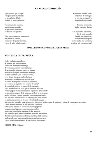 66
CANSINA MONOTONÍA
¿Qué quieres que te diga?
Hay púas en la alambrada,
es época harto difícil,
¡la vida es tan complicada!
Nos vienen días oscuros,
me siento tan agotada,
en que deseo encerrarme,
no decir ni una palabra.
Días, que no deseo ni levantarme,
por pesada la jornada,
consciente de que al pararme...
...veré de lejos mi almohada...
Como esta sombría tarde,
empapada de nostalgia,
el aire me arroja polvo,
empañando mi mirada.
Cansina monotonía,
de las correrías diarias.
Son momentos infaltables,
del devenir apurado,
la vida que no detiene,
su transcurrir obligado,
si los sueños me sostienen,
sentirme así, ¡no es pecado!
MARÍA ERNESTINA TORRES SÁNCHEZ -México-
VENDIMIA DE TRISTEZA
En las burbujas nacen flores
de un azul que me conmueve,
las noches invitando un brebaje
de rosas caídas en un nicho de tiempo
Se acercan los pájaros a comer en ascuas
pálidas luciérnagas, ausentes del pedregal,
el alma sin retorno, los sueños diluidos,
en el fresco oleaje de sueños furtivos,
No consigo estacionar mis sentimientos,
en ramos de hogueras, nacidas de plenilunio,
¿Te secaste las lágrimas con locuras de arena?
Se empaña la tristeza en surcos de la memoria,
y del pensamiento de luces que se secan en la locura,
el brebaje para morir camina en mi organismo estacionado
en los primeros rayos de la luna que se observa en el agua,
oculto mi rostro cuando pasan los recuerdos por el valle,
una lluvia de flores te busca en los renglones de la aurora,
se repite una canción en el oasis vibrante de la sangre,
acércame los párpados para verte mejor, alucino en las lámparas, de incienso y mirra, de los campos peregrinos
Dame la mano hermano de mis pasiones y tristezas
verás como la ruina de la tristeza disminuye pronto
los cuentos de la primavera son cerezas en flor,
busco una luz en la oscura razón de los hombres,
nos cubrimos para dormir con matas de nubes penetrantes,
dame tu mano hermano desde las penumbras de la muerte,
huele a polvo y a huesos en el despertar de la primavera,
¿estás satisfecho con la rosa de los vientos: muerta ayer?
GERAR DÍAZ -México-
 