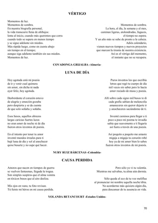 70
VÉRTIGO
Momentos de luz.
Momentos de sombra.
En nuestra biografía personal,
la vida transcurre llena de altibajos:
lenta al inicio, cuando más queremos que corra
cuando todo se supera en menos tiempo
y se sigue adelante sin miedos.
Más rápida luego, como en cuesta abajo
sin tiempo en el tiempo;
aunque siga adelante también sin sus miedos.
Momentos de luz.
Momentos de sombra.
La hora, el día, la semana y el mes,
caminan ligeras, atolondradas, fugaces,
el tiempo no espera.
Y un año más se sube de pronto a la cabeza.
Adiós calendario,
vienen nuevos tiempos y nuevos proyectos
que marcan la tiranía de nuestra existencia.
Así es el vértigo del momento,
el instante que no se recupera.
COVADONGA GRIJALBA -Almería-
LUNA DE DÍA
Hoy agotada está mi poesía
de ir y venir cual quimera
sin amor, sin dicha ni nada
ayer feliz, hoy agotada.
Desbordante el corazón estuvo
de alegría y emoción gozaba
pero despierta y se da cuenta
de que solo soñaba y soñaba.
Esos besos, aquellos abrazos
largas caricias fuertes lazos
no eran amor de noche ni de día
fueron otros inventos de poesía.
En el intento por tener tu amor
inventé mundos irreales para ti
bajé luna de día y sol al anochecer
quise besarte y no supe qué hacer.
Puros inventos los que escribía
letras que regó tu cuerpo de día
mil veces sin saber pero lo hacía
amor rociado de musa y poesía.
Allí sobre cada signo mil besos te di
cada grafía sabían de melancolía
amaneceres sin querer dejarte ir
y anocheceres saciándome de ti.
Inventé caminos para llegar a ti
poco a poco mi poema te invadía
sabía que suavemente a ti llegaría
así fuera a través de una poesía.
Así poquito a poquito me amaste
migaja a migaja tu corazón robé
hoy ya de mi amor bien lo sabes
fueron otros inventos de mi poesía.
NURY RUIZ BÁRCENAS -Colombia-
CAUSA PERDIDA
Amores que nacen en tiempos de guerra
se vuelven fantasmas, llegada la tregua.
Son simples suspiros que el alma vomita
en tóxicos besos que al aire desliza.
Mis ojos en vano, tu foto revisan.
Tú fuiste mi héroe en mi causa perdida.
Pero sólo yo vi tu valentía.
Mientras me salvabas, tu alma aún dormía.
Sólo queda el eco de tu voz meliflua
al pronunciar mi nombre aquella noche tibia.
No acordarme más quisiera algún día,
para descansar de tu ausencia en vida.
YOLANDA BETANCOURT -Estados Unidos-
 