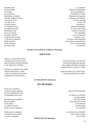 75
Aprendí un día
que los muertos
no regresan
pero, están ahí
haciéndonos compañía.
Aprendí a hablar con ellos
en tardes de lluvia
y en días de sol.
Les pedí consejo
y les reproche cosas
que dejaron de hacer.
Me dolieron otras
por no ser sincera
y decirles cada día
lo mucho que los quise.
Y hoy que es imposible
habló con ellos
desde el silencio
que ellos tienen
y yo comparto
silencio de sentimientos
que ya no podemos...
ni remediar ni olvidar.
Preguntas sin respuestas
y respuestas de silencios.
A todo se aprende
en esta v ida
tan nuestra...
Hasta que desaparece
¡Y ya no somos nada,
ni ellos, ni nosotros!
Ni lo aprendido
con sus respuestas
que pasa a ser...
Un triste olvido imaginado
en un silencio esquizofrénico
de voces inexistentes
¡Y nada más!
MARÍA LUISA HERAS VÁZQUEZ -Barcelona-
SOLO ESO
Igual yo no necesitaba infinitos
ni campos hartos de rosas rojas,
nunca pretendí sacrificios privados
ni tan siquiera los consideré.
Me basta con dejarme caer contigo
sobre la hierba fresca y verde,
y abrir mis sentidos más internos
al deleite de un instante único.
Y permanecer ahí, en el cañaveral
de una orilla repleta de espacios,
que ocuparán después la memoria
invadida de besos, caricias y vuelos.
Igual solo espero que te dejes llevar,
y vuelvas mecido por mis vientos.
ELVIRA BOSCH -Salobreña-
SIN MEMORIA
Se ha roto tu memoria
mientras caminas despacio
entre los andenes de la vida
y el parpadear de los años.
Recuerdos que no palpitan
bajo el temblor
de tus manos
y vuelan las caricias
hacia un rostro imaginario.
Sueños que se columpian
al amanecer de tus labios
y te ríes a carcajadas
como un niño ilusionado.
El silencio es una noria
que gira entorno
a un beso robado
el que ella te dio un día
y tú lo saboreas
sin saber quien
te lo ha dado.
La memoria está en rebeldía
pero el amor siempre
está a tu lado.
ROSER FOLCH -Barcelona-
 