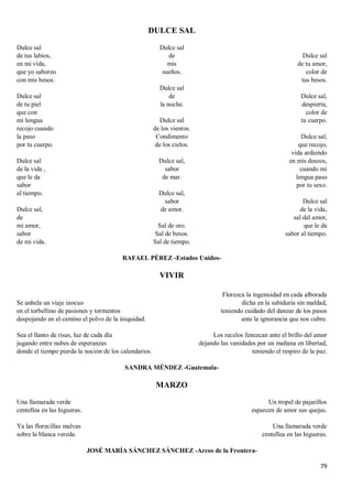 79
DULCE SAL
Dulce sal
de tus labios,
en mi vida,
que yo saboreo
con mis besos.
Dulce sal
de tu piel
que con
mi lengua
recojo cuando
la paso
por tu cuerpo.
Dulce sal
de la vida ,
que le da
sabor
al tiempo.
Dulce sal,
de
mi amor,
sabor
de mi vida.
Dulce sal
de
mis
sueños.
Dulce sal
de
la noche.
Dulce sal
de los vientos.
Condimento
de los cielos.
Dulce sal,
sabor
de mar.
Dulce sal,
sabor
de amor.
Sal de oro.
Sal de besos.
Sal de tiempo.
Dulce sal
de tu amor,
color de
tus besos.
Dulce sal,
despierta,
color de
tu cuerpo.
Dulce sal,
que recojo,
vida ardiendo
en mis deseos,
cuando mi
lengua paso
por tu sexo.
Dulce sal
de la vida,
sal del amor,
que le da
sabor al tiempo.
RAFAEL PÉREZ -Estados Unidos-
VIVIR
Se anhela un viaje inocuo
en el torbellino de pasiones y tormentos
despojando en el camino el polvo de la iniquidad.
Sea el llanto de risas, luz de cada día
jugando entre nubes de esperanzas
donde el tiempo pierda la noción de los calendarios.
Florezca la ingenuidad en cada alborada
dicha en la sabiduría sin maldad,
teniendo cuidado del danzar de los pasos
ante la ignorancia que nos cubre.
Los recelos fenezcan ante el brillo del amor
dejando las vanidades por un mañana en libertad,
teniendo el respiro de la paz.
SANDRA MÉNDEZ -Guatemala-
MARZO
Una llamarada verde
centellea en las higueras.
Ya las florecillas malvas
sobre la blanca vereda.
Un tropel de pajarillos
esparcen de amor sus quejas.
Una llamarada verde
centellea en las higueras.
JOSÉ MARÍA SÁNCHEZ SÁNCHEZ -Arcos de la Frontera-
 