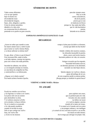 87
SÍNDROME DE DOWN
Todos somos diferentes
a la vez que iguales
bajo el mismo sol,
diversidad de razas
diversidad de lenguas,
bajos, altos, delgados o gordos.
Como la misma naturaleza
dándole a la vida color
un cromosoma hizo la diferencia
poniendo en tu pecho un gran corazón,
para dar siempre amor.
Hoy es tu día
como coincidencia,
día de la poesía,
poesía que se une
al síndrome de Down
porque no hay nada más bello,
que la vida haciéndose
poesía,
latiendo en tu corazón.
ESPERANZA DOMÍNGUEZ GONZÁLEZ -Conil-
DESAHOGO
¿Acaso no sabes que cuando se ama
las manos ansían tocar y sentir la piel
que el amor se vuelve intensa flama,
y se desea saborear su íntima miel?
Es que, dime: ¿Cómo es que tú haces?
Eres inconmovible, nada te turba,
a mi lado reposas, consigo me ignores,
pues este verano mío nada perturba.
Incendia las sábanas, me calcina,
y a tu tranquila estampa no inmuta,
yo una dama de compañía tan fina,
y usted prefiere a su infame puta.
¿Alguna vez te darás cuenta?
Ese mudo rechazo horada el pecho,
rompe el alma pues de dolor se alimenta.
¡Carajo qué daño me has hecho!
Antaño volaban alto nuestros cuerpos,
les abrazaba incansable la pasión,
ahora, yaces cual recién muerto,
haciendo pedazos mi vida, mi corazón.
Antiguo recuerdo que ha migrado,
buscando horizontes nuevos,
en distintas pasiones se ha deleitado,
saciando sus más bajos deseos.
Quizás alguna vez vuelvas a desear,
gozar del piélago de mi ser,
de este exquisito jardín su néctar probar.
¡Ruega porque yo también lo quiera hacer!
VERÓNICA URIBE MARÍA -México-
TE AMARÉ
Escalo tus sonidos con mi boca
y tus lágrimas se vuelan a mi vientre.
Los poros sólo son un camino
para deslumbrar tu alma.
Y el solsticio encarna tu brillo
en tu mirada y te haces infinito.
No sé si amarte es un pecado
si la vida puede ensañarse
cuando la envidia la acoja.
Solo sé que contigo me vuelvo
luna, me vuelvo flor
y el aire no me alcanza
para explotar este amor,
que es perfecto para mi vida.
Acicalas mis alas cuando
tus labios me tocan
y te vuelves página y poema
cuando de la mano me tomas.
Y te amaré así el mundo esté en contra
y me pongan cadenas y me maldigan
y te amaré así me convierta en polvo o en arcilla.
Así muera en todo intento.
Así te tenga que entregar mi propia vida.
DIANA PAOLA ALEMÁN REYES -Colombia-
 