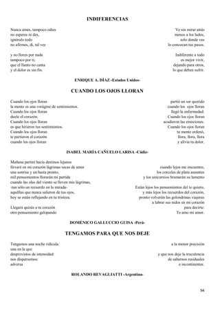 94
INDIFERENCIAS
Nunca ames, tampoco odies
no esperes ni des,
ignóralo todo
no afirmes, di, tal vez
y no llores por nada
tampoco por ti,
que el llanto no canta
y el dolor es sin fin.
Ve sin mirar atrás
menos a los lados,
solo donde vas
lo conozcan tus pasos.
Indiferente a todo
es mejor vivir,
dejando para otros,
lo que deben sufrir.
ENRIQUE A. DÍAZ -Estados Unidos-
CUANDO LOS OJOS LLORAN
Cuando los ojos lloran
la mente es una vorágine de sentimientos.
Cuando los ojos lloran
duele el corazón.
Cuando los ojos lloran
es que hirieron tus sentimientos.
Cuando los ojos lloran
te partieron el corazón
cuando los ojos lloran
partió un ser querido
cuando los ojos lloran
llegó la enfermedad.
Cuando los ojos lloran
acudieron las emociones.
Cuando los ojos lloran
tu mente ordenó,
llora, llora, llora
y alivia tu dolor.
ISABEL MARÍA CAÑUELO LARISA -Cádiz-
Mañana partiré hacia destinos lejanos
llevaré en mi corazón lágrimas secas de amor
una sonrisa y un hasta pronto,
mil pensamientos llorarán mi partida
cuando las olas del viento se lleven mis lágrimas,
-tan sólo un recuerdo en la mirada-
aquéllas que nunca salieron de tus ojos,
hoy se están reflejando en tu tristeza.
Llegará quizás a tu corazón
otro pensamiento galopando
cuando lejos me encuentre,
los corceles de plata ausentes
y los unicornios bramarán su lamento
Están lejos los pensamientos del te quiero,
y más lejos los recuerdos del corazón,
pronto volverán las golondrinas viajeras
a labrar sus nidos en mi corazón
para decirte:
Te amo mi amor.
DOMÉNICO GALLUCCIO GUISA -Perú-
TENGAMOS PARA QUE NOS DEJE
Tengamos una noche ridícula:
una en la que
desprovistos de intensidad
nos dispersemos:
adversa
a la menor precisión
y que nos deje la truculencia
de sabernos residuales
e incontinentes.
ROLANDO REVAGLIATTI -Argentina-
 