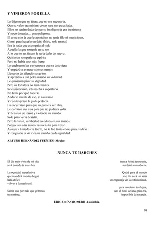 98
Y VINIERON POR ELLA
Le dijeron que no fuera, que no era necesaria,
Que su valor era mínimo como para ser escuchada.
Ellos no tenían duda de que su inteligencia era inexistente
Y poco deseada… pero peligrosa.
El arma con la que le apuntaban no tenía filo ni municiones,
Como para hacerle un daño físico, solo mortal.
Era la nada que acompaña al todo
Aquella la que sostenía en su ser
A lo que en un futuro le haría daño de nuevo.
Quisieron romperle su espíritu
Pero no había uno más fuerte
Le quebraron las piernas para que se detuviera
Y empezó a avanzar con sus manos
Llenaron de silencio sus gritos
Y aprendió a dar pelea usando su voluntad
Le quisieron pisar su dignidad
Pero su fortaleza no tenía límites
Se equivocaron, ella no iba a soportarlo
No tenía por qué hacerlo.
Al darse cuenta de eso, se asustaron
Y construyeron la jaula perfecta.
La encerraron para que no pudiera ser libre,
Le cortaron sus alas para que no pudiera volar
Y llenaron de terror y violencia su mundo
Solo para verla desistir.
Pero fallaron, su libertad no estaba en sus manos,
Porque sus alas nunca las necesito para volar.
Aunque el miedo era fuerte, no lo fue tanto como para rendirse
Y resignarse a vivir en un mundo en desigualdad.
ARTURO HERNÁNDEZ FUENTES -México-
NUNCA TE MARCHES
El día más triste de mi vida
será cuando te marches.
La oquedad superlativa
que invadirá nuestro hogar
hará difícil
volver a llamarlo así.
Saber que por más que gritemos
tu nombre,
nunca habrá respuesta,
nos hará enmudecer.
Quizá para el mundo
ese día será tan sólo
un engranaje de la cotidianidad,
para nosotros, tus hijos,
será el final de una gran era,
imposible de resarcir.
ERIC URÍAS ROMERO -Colombia-
 