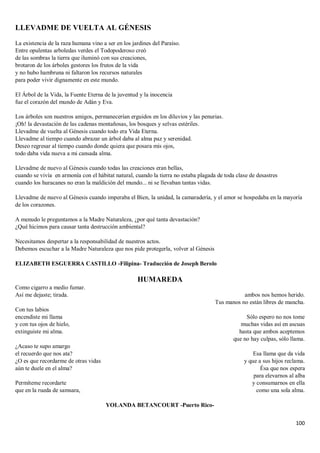 100
LLEVADME DE VUELTA AL GÉNESIS
La existencia de la raza humana vino a ser en los jardines del Paraíso.
Entre opulentas arboledas verdes el Todopoderoso creó
de las sombras la tierra que iluminó con sus creaciones,
brotaron de los árboles gestores los frutos de la vida
y no hubo hambruna ni faltaron los recursos naturales
para poder vivir dignamente en este mundo.
El Árbol de la Vida, la Fuente Eterna de la juventud y la inocencia
fue el corazón del mundo de Adán y Eva.
Los árboles son nuestros amigos, permanecerían erguidos en los diluvios y las penurias.
¡Oh! la devastación de las cadenas montañosas, los bosques y selvas estériles.
Llevadme de vuelta al Génesis cuando todo era Vida Eterna.
Llevadme al tiempo cuando abrazar un árbol daba al alma paz y serenidad.
Deseo regresar al tiempo cuando donde quiera que posara mis ojos,
todo daba vida nueva a mi cansada alma.
Llevadme de nuevo al Génesis cuando todas las creaciones eran bellas,
cuando se vivía en armonía con el hábitat natural, cuando la tierra no estaba plagada de toda clase de desastres
cuando los huracanes no eran la maldición del mundo... ni se llevaban tantas vidas.
Llevadme de nuevo al Génesis cuando imperaba el Bien, la unidad, la camaradería, y el amor se hospedaba en la mayoría
de los corazones.
A menudo le preguntamos a la Madre Naturaleza, ¿por qué tanta devastación?
¿Qué hicimos para causar tanta destrucción ambiental?
Necesitamos despertar a la responsabilidad de nuestros actos.
Debemos escuchar a la Madre Naturaleza que nos pide protegerla, volver al Génesis
ELIZABETH ESGUERRA CASTILLO -Filipina- Traducción de Joseph Berolo
HUMAREDA
Como cigarro a medio fumar.
Así me dejaste; tirada.
Con tus labios
encendiste mi llama
y con tus ojos de hielo,
extinguiste mi alma.
¿Acaso te supo amargo
el recuerdo que nos ata?
¿O es que recordarme de otras vidas
aún te duele en el alma?
Permíteme recordarte
que en la rueda de samsara,
ambos nos hemos herido.
Tus manos no están libres de mancha.
Sólo espero no nos tome
muchas vidas así en ascuas
hasta que ambos aceptemos
que no hay culpas, sólo llama.
Esa llama que da vida
y que a sus hijos reclama.
Ésa que nos espera
para elevarnos al alba
y consumarnos en ella
como una sola alma.
YOLANDA BETANCOURT -Puerto Rico-
 