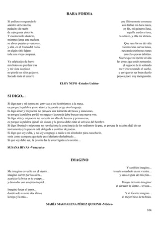 104
RARA FORMA
Si pudieras resguardarlo
adentro del corazón,
pedacito de razón
de rojo grana pintarlo.
Y cuesta tanto dudarlo,
mientras lenta esta mañana
se abren puertas y ventanas,
y allá, en el fondo del llano,
en algún sitio lejano
tañe una vieja campana.
Ya salpicadas de barro
mis botas no pierden tras
y mi vista suspicaz
no pierde un sólo guijarro.
Sacudo testa al catarro
que últimamente amenaza
con trabar mi dura maza,
en fin, mi guitarra ilesa,
aquella madera tiesa,
la abrazo, y ella me abraza.
Que rara forma de vida
tienen estas cortas lunas,
pescando espinosas tunas
entre las pocas debidas.
Suerte que mi mente olvida
las cosas que ando pensando,
el negocio de ir soñando
me viene restando el sueño,
y por querer ser buen dueño
poco a poco voy menguando.
ELOY NEPO -Estados Unidos-
SI DIGO…
Si digo pan y mi poema no convoca a los hambrientos a la mesa,
es porque la palabra ya no sirve y la poesía exige otro lenguaje.
Si digo amor y mi poema no provoca una tormenta de besos y canciones,
es porque la palabra perdió su magia y la poesía debe buscar una nueva voz.
Si digo vida y mi poema no revienta un alba de luceros y primaveras,
es porque la palabra quedó sin dioses y la poesía debe estar al servicio del hombre.
Si digo libertad y mi poema no revoluciona la conciencia de los sedientos de paz, es porque la palabra dejó de ser
instrumento y la poesía está obligada a cambiar de poetas.
Si digo que soy culta, y no soy congrego a nadie a mí alrededor para escucharle,
sería como campana que tañe en el desierto deshabitado…
Sí que soy debo ser, la palabra ha de estar ligada a la acción…
SUSANA RIVAS -Venezuela-
IMAGINO
Me imagino envuelta en el viento...
imagino correr por los aires...
acariciar la brisa en tu cuerpo...
y desnudar con suspiros tu piel...
Imagino hacer el amor...
donde solo existan dos almas
la tuya y la mía...
Y también imagino...
tenerte enredado en mi vientre...
y seas el guía de mis pies...
Porque de tanto imaginar
el corazón te siente... te toca...
Y al tocarte imagino...
el mejor beso de tu boca.
MARÍA MAGDALENA PÉREZ QUIRINO -México-
 