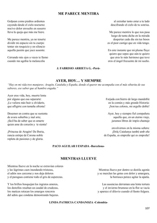 107
ME PARECE MENTIRA
Golpean como piedras ardientes
cayendo desde el cielo nocturno
nocivo dolor envuelto en susurro
lleva la queja que más me hiere.
Me parece mentira, ya no tenerte
dividir mi espacio sin tu cuerpo
tentar sin resquicio y en silencio
aquella pasión que yace ausente.
Cerrando mis ojos a veces te llamo
cuando me agobia la melancolía
al extrañar tanto estar a tu lado
descifrando el cielo de tu sonrisa.
Me parece mentira lo que nos pasa
luego de tanta dicha en la mirada
despertar cada día sin tus besos
es el peor castigo que en vida tengo.
En este instante que mi pluma fluye
quiero que sepas que aún te quiero
que eres lo más hermoso que tuve
eres el ángel frecuente de mi sueño.
J. FABRISIO ARRIETA G. -Perú-
AYER, HOY… Y SIEMPRE
“Hay en mi vida tres manjares; Aragón, Cataluña y España, donde el querer me acompaña con el más sibarita de sus
sabores, ese sabor que al hambre engaña.”
Ayer eras vida, hoy, muerte lenta
por alguno que osa separarte:
¡Le valiera más huir u olvidarte,
que afligirte con tamaña afrenta!
Desamor en contra que se sustenta
de avara soberbia y mal arte;
¡fácil ha de saber que es amarte
quien ame de corazón y te sienta!
¡Princesa de Aragón! De Iberia,
rancia estirpe de Corona noble
repleta de pasiones y de gloria.
Forjada con hierro de largo mandoble
en la común y más grande Historia:
¡Son tus colores, mi orgullo doble!
Ayer, hoy y siempre fiel compañera
aquella que, en un eterno viaje,
juramos libres de impío chantaje
envolvernos en la misma señera:
¡Dolç Catalunya també amb eñe
de España, es empreñe qui es empreñe!
PACO AGUILAR I ESPADA -Barcelona-
MIENTRAS LLUEVE
Mientras llueve en la noche se extravían colores
y las lágrimas caen inundando tristezas,
el adiós nos carcome y nos deja dolores
y el paraguas contiene todo el gris de asperezas.
Y los brillos bosquejan los ingratos amores,
los destellos resaltan un caudal de crudezas,
los matices retocan los amargos rencores
del adiós que condena demostrando bajezas.
Mientras llueve por dentro se destila agonía
y se mezclan las gotas con dolor y amargura,
la borrasca perece agitar la apatía.
Las ausencias derraman una lenta tortura
y el invierno brumoso en la flor se vacía
y aparece el diluvio cuando el llanto fulgura.
LINDA PATRICIA CANDANOZA -Colombia-
 