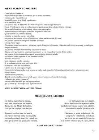 112
ME GUSTARÍA CONOCERTE
Como quisiera conocerte,
me encantaría descubrir tu mundo sin que te sientas incómodo.
En mis sueños escucho tu voz,
lamentablemente no sé dónde puedas estar;
en la realidad te miro,
y es cuando trato de derrumbar ese obstáculo que me impide llegar hasta a ti.
Desde el fondo de mi alma te confieso que me gustas y que daría todo por tenerte conmigo.
Sin pensarlo llegaste a mí y te robaste mi corazón por completo.
No te escondas del amor pues en verdad me gustaría conocerte.
Quiero mirarte sin perderme de nada,
estrechar tu mano tan suave y tan cálida,
me gustaría sentir como mi corazón comienza a latir por la reacción del amor.
Me gustaría conversar contigo sin importar el tiempo,
sin importar el lugar.
Abordemos temas interesantes y así darnos cuenta de que no todo en esta vida es tan malo como se rumora. ¡Anhelo este
mágico momento!
Me gustaría abrazarte fuertemente y sin que me lo pidas,
déjame sentir que nuestros corazones se quieren y se van buscando al compás de los latidos.
Me tomaría el atrevimiento de compartir un poco de mi tiempo a tu lado,
escribiendo varios capítulos de una hermosa historia;
desde los más tristes,
hasta todas esas grandes victorias.
Si tú me lo permitieras yo te haría muy feliz,
te llevaría a volar por un cielo azul,
y juntos salir de un aciago cielo gris.
No me importaría en verdad si de tu parte no recibo nada a cambio. Solo entrégame tu corazón y así estaremos por
siempre juntos.
Vamos déjame conocerte,
dame la oportunidad de estar a tu lado y juro ante un hermoso cielo jamás lastimarte.
¿Sabes porqué quiero conocerte?
Porque quiero descubrir que los ángeles existen,
que se tienen que buscar por todo el planeta entero.
MITZI YADIRA PARRA AMPUDIA -México-
MEMORIA QUE ATESORA
Me hallo a merced de tu mirada,
soga bien lanzada que me impulsa,
dueña, que me dibuja, de tu alma,
vida que me empapa y me asegura.
Residente en el arco de tus brazos,
mis versos trazo de forma inconsciente,
sin trinchera ni subconsciente en defensa,
para que el amor sea quien gane siempre.
Me hallo guarecida en tu pecho,
desde aquel te quiero a primera vista,
desde la sonrisa que sacaste a mi adentro,
dinamitando aquello que oscurecía.
Nativa en tu sentir, culpable de ello,
compulsivo sentimiento en tu boca,
memoria que atesora todo lo nuestro
en el sonoro silencio que, en verso, aflora.
MAYTE SALGUERO -Alicante-
 