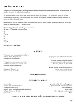 120
MOLÉCULAS DE AGUA
Pensamos que todos queremos de la misma forma sin darnos cuenta siquiera que somos marionetas en manos ajenas, sin
cuerdas, sin prisas, sin nada, sin ti, sin mañana.
No queremos darnos cuenta de que cada uno es uno y no el otro, el siguiente... O el de más allá, de que no hay dos
mismas formas de cepillarse el pelo y te atrapas en el nudo de la cabeza más cercana sin medir el tiempo, sin medir los
pasos, sin medir... Sin medir nada.
Que ninguno es igual en tamaño ni forma, que ninguno grita desde la misma ventana, que ninguno folla con las mismas
ganas, que nos falta tiempo... Y nos sobra alma.
Que somos juguetes entre dedos de agua y nos vamos
DE-SIN-TE-GRAN-DO como moléculas
En
el
deshielo
de
la
gran
montaña.
RAFI GUERRA -Córdoba-
ALUNADA
Te abanicas entre brizna, hacia ti todo fluye,
impones al mar, diriges la vida,
te espero, casi es menguante
Tu llegada me recuerda a esos ojos tristes
voladores sin sombra, que viven en hueco
que agitan, hieren y despedazan
Recupero el aliento, te miro
entre tus brazos me arrullas
estoy segura, todo se devolverá tres veces
Levantas mi pulso, me tomas la mano
tu voz retumba en los oídos de la tierra
bailamos, estás en mí, desbordada
Traerás energías nuevas, hombres nuevos
amantes que sostengan la tierra
con las raíces de su corazón.
LUPITA TZIBI -México-
QUIZÁ FUE ANHELO
Junco verde,
se elevó alcanzando las montañas.
Antes era brizna en yerba,
mas hoy menea encantadoramente irresponsable,
yerbajos flotantes en el viento.
En la tarde,
regodeándose bajo tibio sol, finge pensar:
¿A qué ajetrearme?, se muere lentamente,
en la menor prisa.
Oh, la Gloria,
sobre viejas y olvidadas tumbas,
baila.
Del libro En las cartas que leía la Bruja de OMÍLCAR CRUZ RESTREPO -Colombia-
 