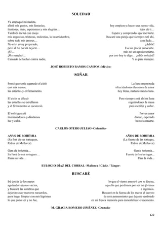 122
SOLEDAD
Ya empaqué mi maleta,
alisté mis gustos, mis fantasías,
ilusiones, risas, esperanzas y mis alegrías…
También incluí con enojo
mis angustias, tristezas, molestias, la incertidumbre,
sobre todo mis errores…
No sé si estoy preparado,
pero al fin decidí dejarte…
¡Si!...
¡Me marcho!...
Cansado de luchar contra nadie,
hoy empiezo a hacer una nueva vida,
lejos de ti…
Espero y comprendas que me harté.
Buscaré una pareja que siempre esté ahí,
a mi lado…
¡Adiós!
Fue un placer conocerte,
más no un agrado tenerte,
por eso hoy te digo… ¡adiós soledad!
Y es para siempre.
JOSÉ ROBERTO RAMOS CAMPOS -México-
SOÑAR
Pensé que tenía agarrado el cielo
con mis manos,
las estrellas y el firmamento.
El cielo se diluyó
las estrellas se estrellaron
y el firmamento se oscureció.
El sol sigue ahí
iluminándonos y dándonos
luz y calor.
La luna enamorada
ofreciéndonos ilusiones de amor
hoy llena, mañana media luna.
Pero siempre está ahí mi luna
regalándonos la musa
para escribir y soñar.
Por un amor
divino, esperado
hasta la muerte.
CARLOS OTERO JULIAO -Colombia-
ANYS DE BOHÈMIA
(Sa font de ses tortugues,
Palma de Mallorca)
Gent de bohèmia…
Sa Font de ses tortugues…
Passa sa vida…
AÑOS DE BOHEMIA
(La fuente de las tortugas,
Palma de Mallorca)
Gente bohemia...
Fuente de las tortugas...
Pasa la vida...
EULOGIO DÍAZ DEL CORRAL -Mallorca / Cádiz / Tánger-
BUSCARÉ
Iré detrás de los mares
agotando veranos vacíos,
y buscaré las sombras que
dejaron secar nuestros recuerdos,
para luego limpiar con mis lágrimas
lo que pudo ser y no fue,
lo que el viento arrastró con su fuerza,
aquello que perdimos por ser tan jóvenes
e ingenuos.
Buscaré en la fuerza de los mares el secreto
de este pensamiento que dejaste sembrado
en mi fresca memoria para inmortalizar el momento.
M. GRACIA ROMERO JIMÉNEZ -Granada-
 