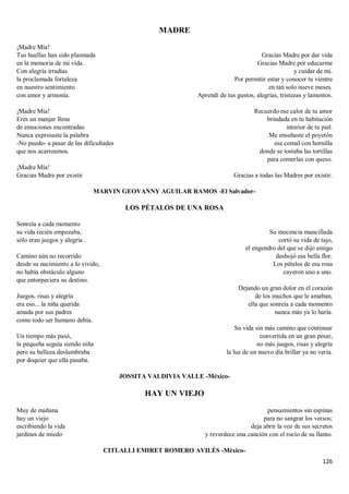 126
MADRE
¡Madre Mía!
Tus huellas han sido plasmada
en la memoria de mi vida.
Con alegría irradias
la proclamada fortaleza
en nuestro sentimiento
con amor y armonía.
¡Madre Mía!
Eres un manjar llena
de emociones encontradas
Nunca expresaste la palabra
-No puedo- a pesar de las dificultades
que nos acarreamos.
¡Madre Mía!
Gracias Madre por existir
Gracias Madre por dar vida
Gracias Madre por educarme
y cuidar de mí.
Por permitir estar y conocer tu vientre
en tan solo nueve meses.
Aprendí de tus gustos, alegrías, tristezas y lamentos.
Recuerdo ese calor de tu amor
brindada en tu habitación
interior de tu piel.
Me enseñaste el poyetón
ese comal con hornilla
donde se tostaba las tortillas
para comerlas con queso.
Gracias a todas las Madres por existir.
MARVIN GEOVANNY AGUILAR RAMOS -El Salvador-
LOS PÉTALOS DE UNA ROSA
Sonreía a cada momento
su vida recién empezaba,
sólo eran juegos y alegría .
Camino aún no recorrido
desde su nacimiento a lo vivido,
no había obstáculo alguno
que entorpeciera su destino.
Juegos, risas y alegría
era eso... la niña querida
amada por sus padres
como todo ser humano debía.
Un tiempo más pasó,
la pequeña seguía siendo niña
pero su belleza deslumbraba
por doquier que ella pasaba.
Su inocencia mancillada
cortó su vida de tajo,
el engendro del que se dijo amigo
deshojó esa bella flor.
Los pétalos de esa rosa
cayeron uno a uno.
Dejando un gran dolor en el corazón
de los muchos que le amaban,
ella que sonreía a cada momento
nunca más ya lo haría.
Su vida sin más camino que continuar
convertida en un gran pesar,
no más juegos, risas y alegría
la luz de un nuevo día brillar ya no vería.
JOSSITA VALDIVIA VALLE -México-
HAY UN VIEJO
Muy de mañana
hay un viejo
escribiendo la vida
jardines de miedo
pensamientos sin espinas
para no sangrar los versos;
deja abrir la voz de sus secretos
y reverdece una canción con el rocío de su llanto.
CITLALLI EMIRET ROMERO AVILÉS -México-
 