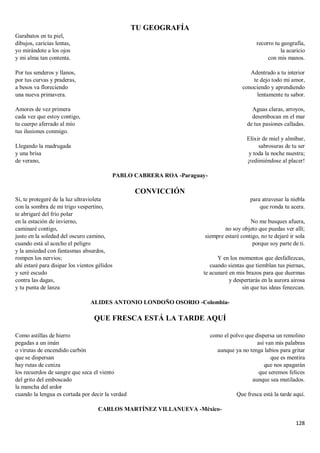 128
TU GEOGRAFÍA
Garabatos en tu piel,
dibujos, caricias lentas,
yo mirándote a los ojos
y mi alma tan contenta.
Por tus senderos y llanos,
por tus curvas y praderas,
a besos va floreciendo
una nueva primavera.
Amores de vez primera
cada vez que estoy contigo,
tu cuerpo aferrado al mío
tus ilusiones conmigo.
Llegando la madrugada
y una brisa
de verano,
recorro tu geografía,
la acaricio
con mis manos.
Adentrado a tu interior
te dejo todo mi amor,
conociendo y aprendiendo
lentamente tu sabor.
Aguas claras, arroyos,
desembocan en el mar
de tus pasiones calladas.
Elixir de miel y almíbar,
sabrosuras de tu ser
y toda la noche nuestra;
¡redimiéndose al placer!
PABLO CABRERA ROA -Paraguay-
CONVICCIÓN
Sí, te protegeré de la luz ultravioleta
con la sombra de mi trigo vespertino,
te abrigaré del frío polar
en la estación de invierno,
caminaré contigo,
justo en la soledad del oscuro camino,
cuando está al acecho el peligro
y la ansiedad con fantasmas absurdos,
rompen los nervios;
ahí estaré para disipar los vientos gélidos
y seré escudo
contra las dagas,
y tu punta de lanza
para atravesar la niebla
que ronda tu acera.
No me busques afuera,
no soy objeto que puedas ver allí;
siempre estaré contigo, no te dejaré ir sola
porque soy parte de ti.
Y en los momentos que desfallezcas,
cuando sientas que tiemblan tus piernas,
te acunaré en mis brazos para que duermas
y despertarás en la aurora airosa
sin que tus ideas fenezcan.
ALIDES ANTONIO LONDOÑO OSORIO -Colombia-
QUE FRESCA ESTÁ LA TARDE AQUÍ
Como astillas de hierro
pegadas a un imán
o virutas de encendido carbón
que se dispersan
hay rutas de ceniza
los recuerdos de sangre que seca el viento
del grito del emboscado
la mancha del ardor
cuando la lengua es cortada por decir la verdad
como el polvo que dispersa un remolino
así van mis palabras
aunque ya no tenga labios para gritar
que es mentira
que nos apagarán
que seremos felices
aunque sea mutilados.
Que fresca está la tarde aquí.
CARLOS MARTÍNEZ VILLANUEVA -México-
 