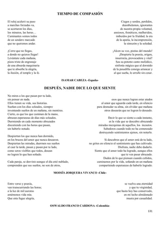 131
TIEMPO DE COMPASIÓN
El reloj aceleró su paso
a marchas forzadas va,
se acortaron los días,
los minutos, las horas…
Caminantes somos todos
de un sendero marcado
que no queremos andar.
¡Corre que no llegas,
a donde no quieres llegar!
Levántate cada mañana,
pieza triste de engranaje
de una absurda maquinaria
que te absorbe la alegría,
la ilusión, el temple y la fe.
Ciegos y sordos, perdidos,
deambulamos, ignorantes
de nuestra propia voluntad,
ansiosos, frenéticos, malheridos,
imbuidos por la frialdad, la era
de la apatía, la incomprensión,
la sinrazón y la soledad.
¡Alcen su voz, poetas del mundo!
¡Despierte la poesía, origen,
insurrecta, provocadora y vital!
Sea su potente canto melódico,
sinfonía mágica que al dormido
de la pesadilla consiga arrancar y
al que sueña, lo arrulle sin cesar.
ISAMAR CABEZA -España-
DESPUÉS, NADIE DICE LO QUE SIENTE
No mires a los que pasan por tu lado,
sin pensar en nada.
Ellos tienen su vida, sus historias.
Sueñan con los días soleados, siempre
inventando sueños de un mañana, sin mentiras.
Cierto, es que los que caminan de la mano,
abrazan esperanzas de días más soleados.
Durmiendo en cada momento abrazados
discutiendo con las horas que pasan,
sin haberlo notado.
Despiertan los que nunca han dormido,
en los brazos del amor que nunca desearon.
Despiertan las miradas, duermen sus sueños
al caer la tarde, pasan y pasan por tu lado,
como seres visibles que todos, desean
no logren lo que han soñado.
Cada pareja, se desviste aunque el día esté nublado,
comprenden que sus sueños, no son de otros,
esos que nunca logran estar atados
al amor que aguarda cada tarde, en silencio
para desnudar su alma, sin olvidar que mañana
otros desearán que no logren lo deseado.
Decir lo que se siente a cada instante,
es la vida que se descubre abrazando
miradas mezquinas de aquellos, los incautos.
Sabedores cuando todo no ha comenzado
destruyendo sentimientos ajenos, sin notarlo.
Si descubres que el amor está de tu lado,
no grites en silencio el sentimiento que has cultivado.
Disfruta, nadie debe dudarlo.
Siente que el amor todo ha logrado, aunque ellos
que te ven pasar abrazado.
Duden de lo que piensan cuando ceñidos,
caminamos por la vida, soñando en un mañana
compartiendo esperanzas de haberlo logrado.
MOISÉS JORQUERA VIVANCO -Chile-
Entre verso y poesía,
van transcurriendo las horas;
a la luz de mil auroras
amémonos vida mía.
Que esta fugaz alegría,
se vuelva una eternidad
y que tu virginidad,
que hasta hoy has conservado,
en mi lecho almidonado
muera por casualidad.
OSWALDO FRANCO CARDONA -Colombia-
 