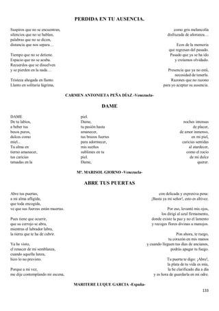 133
PERDIDA EN TU AUSENCIA.
Suspiros que no se encuentran,
silencios que no se hablan,
palabras que no se dicen,
distancia que nos separa…
Tiempo que no se detiene.
Espacio que no se acaba.
Recuerdos que se disuelven
y se pierden en la nada…
Tristeza ahogada en llanto.
Llanto en solitaria lágrima,
como gris melancolía
disfrazada de añoranza…
Ecos de la memoria
que regresan del pasado.
Pasado que ya se ha ido
y creíamos olvidado.
Presencia que ya no está,
necesidad de tenerla.
Razones que no razono
para yo aceptar su ausencia.
CARMEN ANTONIETA PEÑA DÍAZ -Venezuela-
DAME
DAME
De tu labios,
a beber tus
besos puros,
dulces como
miel...
Tu alma en
tierno amanecer,
tus caricias
tatuadas en la
piel.
Dame,
tu pasión hasta
amanecer,
tus brazos fuertes
para adormecer,
mis sueños
sublimes en tu
piel.
Dame,
noches intensas
de placer,
de amor inmenso,
en mi piel,
caricias sentidas
al atardecer,
como el rocío
de mi dulce
querer.
Mª. MARISOL GIORNO -Venezuela-
ABRE TUS PUERTAS
Abre tus puertas,
a mi alma afligida,
que toda encogida,
ve que sus fuerzas están muertas.
Pues tiene que ocurrir,
que su cerrojo se abra,
mientras el labrador labra,
la tierra que te ha de cubrir.
Ya he visto,
el renacer de mi semblanza,
cuando aquella lanza,
hizo lo no previsto.
Porque a mi vez,
me dije contemplando mi escena,
con delicada y expresiva pena:
¡Basta ya mi señor!, esto es altivez.
Por eso, levanté mis ojos,
los dirigí al azul firmamento,
donde existe la paz y no el lamento
y recoges flores divinas a manojos.
Pon ahora, te ruego,
tu corazón en mis manos
y cuando lleguen tus días de ancianos,
podrás apagar tu fuego.
Tu puerta te digo: ¡Abre!,
la plata de tu vida es mía,
la he clarificado día a día
y es hora de guardarla en mi odre.
MARITERE LUQUE GARCIA -España-
 