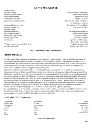 134
EL AVE MÁS GRANDE
Jamás he visto
un ave tan grande
es luna de plumas blancas
con alas transparentes,
volando alto, muy alto
por encima de mis horizontes.
Inspiras mi lírica y mi canto
mientras trepas el aire
entre sus nubes
quisiera conquistarte,
pero solo soy un ganso
que no vuela, que no sube
hasta la laguna azul
de tu espacio.
Volando empiezas, terminando la tarde
de volar vas dejando
cuando termina la madrugada,
como volar no puedo
llévame en tus alas
llévame a un paseo
llévame a tus noches románticas,
no me interesan los celos
de mi amigo el sol amarillento
con su cara de helio.
Escuchadme ave simpática
como volar no puedo
escucha mi plática,
y si no me escuchas
agarraré a piedra el cielo,
para tumbar las estrellas
y regalártelas en una caja
dejando vacío el universo.
WILLIAN GARCÍA MOLINA -Venezuela-
HOJAS MUSTIAS
Es la hora del descanso nocturno, ese momento en que las paredes exudan sombras y éstas se comunican por medio de
gestos, es el lenguaje insonoro con el que se comunican los fantasmas del insomnio, esos fantasmas que cautivan los
sueños evitando que se internen en ese onírico valle donde anhelan deambular, el silencio reina, el clima fresco agrada a
la piel, algunas aves circundan la estancia el viento aun duerme, la inmensidad es gris con trazos de color plateado, la
verde frondosidad de los árboles inerte permanece, cuanta quietud.
El anhelado sueño le acaricia, lentamente se va sumergiendo en ese sinuoso camino de su existir va caminando en un
lugar de monte bajo, se detiene encontró tirada una gran bolsa plástica de color negro, con desconfianza procede a abrirla
lentamente, y grande fue su asombro al encontrar en la bolsa negra un cúmulo de sonrisas, las sonrisas que la humanidad
ha venido perdiendo con el devenir del tiempo, es así que en los rostros prevalecen los gestos de seriedad o sufrimiento,
se sienta de bajo un frondoso árbol y observa a su alrededor una vegetación cubierta de perlas líquidas, son las gotas del
rocío de aquel amanecer, sus pensamientos divagan en su diminuto universo y piensa: “Siempre escribo a las rosas de
aterciopelados pétalos, describo sus bellos colores, pero ¿de las flores muertas, quien se encarga de ellas? Ésa que van
perdiendo se fuerza por los insectos que se mueven en su entorno, gusanos perforándolas, matándolas lentamente y
cuando fenecen, las dejan morir porque ya no les sirven.” Detiene su pensar, esgrime su pluma y…
La noche de purpura se tiñó/ asemejaba los estigios ayeres, / cuerpos inertes de sus almas desprendidas/ espíritus en vuelo
hacia la inmensidad/ llantos en la tierra lacerada/ ecos de lamentos/ hojas imberbes/ hojas inexpertas manipuladas/por
gusanos de perversa mentes/ y al final/ enterradas en las tierras del olvido.
AYAX ABURTO RUIZ -Nicaragua-
Acaríciame
que tus besos
se empapen
de esta
lluvia
de
placer
que rebalsa
tu alma
queriéndome
agotar
saciar
todo
mi ser
bebe
del manantial
de mi boca
que todo
lo evoca
nombrándote
ANY SANZ -Argentina-
 