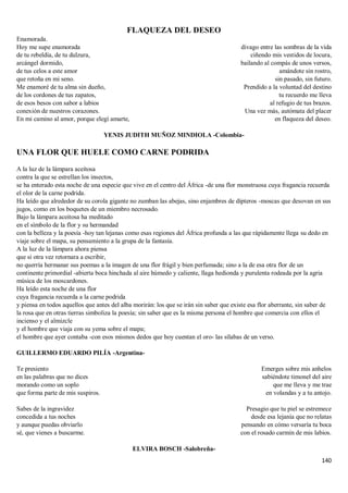 140
FLAQUEZA DEL DESEO
Enamorada.
Hoy me supe enamorada
de tu rebeldía, de tu dulzura,
arcángel dormido,
de tus celos a este amor
que retoña en mi seno.
Me enamoré de tu alma sin dueño,
de los cordones de tus zapatos,
de esos besos con sabor a labios
conexión de nuestros corazones.
En mi camino al amor, porque elegí amarte,
divago entre las sombras de la vida
ciñendo mis vestidos de locura,
bailando al compás de unos versos,
amándote sin rostro,
sin pasado, sin futuro.
Prendido a la voluntad del destino
tu recuerdo me lleva
al refugio de tus brazos.
Una vez más, autómata del placer
en flaqueza del deseo.
YENIS JUDITH MUÑOZ MINDIOLA -Colombia-
UNA FLOR QUE HUELE COMO CARNE PODRIDA
A la luz de la lámpara aceitosa
contra la que se estrellan los insectos,
se ha enterado esta noche de una especie que vive en el centro del África -de una flor monstruosa cuya fragancia recuerda
el olor de la carne podrida.
Ha leído que alrededor de su corola gigante no zumban las abejas, sino enjambres de dípteros -moscas que desovan en sus
jugos, como en los boquetes de un miembro necrosado.
Bajo la lámpara aceitosa ha meditado
en el símbolo de la flor y su hermandad
con la belleza y la poesía -hoy tan lejanas como esas regiones del África profunda a las que rápidamente llega su dedo en
viaje sobre el mapa, su pensamiento a la grupa de la fantasía.
A la luz de la lámpara ahora piensa
que si otra vez retornara a escribir,
no querría hermanar sus poemas a la imagen de una flor frágil y bien perfumada; sino a la de esa otra flor de un
continente primordial -abierta boca hinchada al aire húmedo y caliente, llaga hedionda y purulenta rodeada por la agria
música de los moscardones.
Ha leído esta noche de una flor
cuya fragancia recuerda a la carne podrida
y piensa en todos aquellos que antes del alba morirán: los que se irán sin saber que existe esa flor aberrante, sin saber de
la rosa que en otras tierras simboliza la poesía; sin saber que es la misma persona el hombre que comercia con ellos el
incienso y el almizcle
y el hombre que viaja con su yema sobre el mapa;
el hombre que ayer contaba -con esos mismos dedos que hoy cuentan el oro- las sílabas de un verso.
GUILLERMO EDUARDO PILÍA -Argentina-
Te presiento
en las palabras que no dices
morando como un soplo
que forma parte de mis suspiros.
Sabes de la ingravidez
concedida a tus noches
y aunque puedas obviarlo
sé, que vienes a buscarme.
Emerges sobre mis anhelos
sabiéndote timonel del aire
que me lleva y me trae
en volandas y a tu antojo.
Presagio que tu piel se estremece
desde esa lejanía que no relatas
pensando en cómo versaría tu boca
con el rosado carmín de mis labios.
ELVIRA BOSCH -Salobreña-
 