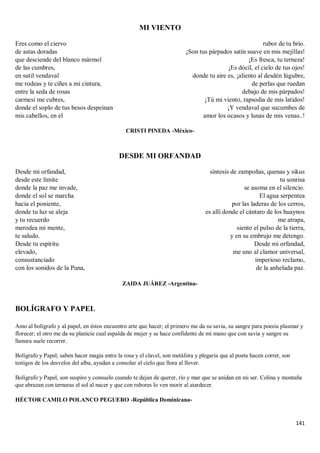 141
MI VIENTO
Eres como el ciervo
de astas doradas
que desciende del blanco mármol
de las cumbres,
en sutil vendaval
me rodeas y te ciñes a mi cintura,
entre la seda de rosas
carmesí me cubres,
donde el soplo de tus besos despeinan
mis cabellos, en el
rubor de tu brío.
¡Son tus párpados satín suave en mis mejillas!
¡Es fresca, tu terneza!
¡Es dócil, el cielo de tus ojos!
donde tu aire es, ¡aliento al desdén lúgubre,
de perlas que ruedan
debajo de mis párpados!
¡Tú mi viento, rapsodia de mis latidos!
¡Y vendaval que sucumbes de
amor los ocasos y lunas de mis venas..!
CRISTI PINEDA -México-
DESDE MI ORFANDAD
Desde mi orfandad,
desde este límite
donde la paz me invade,
donde el sol se marcha
hacia el poniente,
donde tu luz se aleja
y tu recuerdo
merodea mi mente,
te saludo.
Desde tu espíritu
elevado,
consustanciado
con los sonidos de la Puna,
síntesis de zampoñas, quenas y sikus
tu sonrisa
se asoma en el silencio.
El agua serpentea
por las laderas de los cerros,
es allí donde el cántaro de los huaynos
me atrapa,
siento el pulso de la tierra,
y en su embrujo me detengo.
Desde mi orfandad,
me uno al clamor universal,
imperioso reclamo,
de la anhelada paz.
ZAIDA JUÁREZ -Argentina-
BOLÍGRAFO Y PAPEL
Amo al bolígrafo y al papel, en éstos encuentro arte que hacer; el primero me da su savia, su sangre para poesía plasmar y
florecer; el otro me da su planicie cual espalda de mujer y se hace confidente de mi mano que con savia y sangre su
llanura suele recorrer.
Bolígrafo y Papel, saben hacer magia entre la rosa y el clavel, son metáfora y plegaria que al poeta hacen correr, son
testigos de los desvelos del alba, ayudan a consolar al cielo que llora al llover.
Bolígrafo y Papel, son suspiro y consuelo cuando te dejan de querer, río y mar que se anidan en mi ser. Colina y montaña
que abrazan con ternuras el sol al nacer y que con rubores lo ven morir al atardecer.
HÉCTOR CAMILO POLANCO PEGUERO -República Dominicana-
 