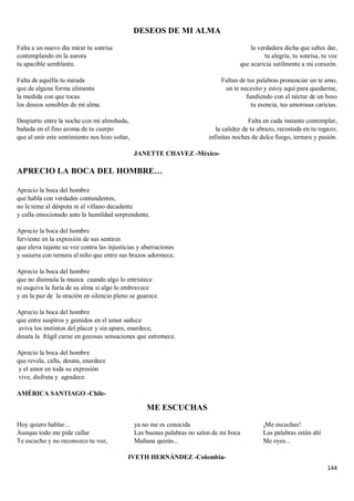 144
DESEOS DE MI ALMA
Falta a un nuevo día mirar tu sonrisa
contemplando en la aurora
tu apacible semblante.
Falta de aquélla tu mirada
que de alguna forma alimenta
la medida con que tocas
los deseos sensibles de mi alma.
Despierto entre la noche con mi almohada,
bañada en el fino aroma de tu cuerpo
que al unir este sentimiento nos hizo soñar,
la verdadera dicha que sabes dar,
tu alegría, tu sonrisa, tu voz
que acaricia sutilmente a mi corazón.
Faltan de tus palabras pronunciar un te amo,
un te necesito y estoy aquí para quedarme,
fundiendo con el néctar de un beso
tu esencia, tus amorosas caricias.
Falta en cada instante contemplar,
la calidez de tu abrazo, recostada en tu regazo;
infinitas noches de dulce fuego, ternura y pasión.
JANETTE CHAVEZ -México-
APRECIO LA BOCA DEL HOMBRE…
Aprecio la boca del hombre
que habla con verdades contundentes,
no le teme al déspota ni al villano decadente
y calla emocionado ante la humildad sorprendente.
Aprecio la boca del hombre
ferviente en la expresión de sus sentires
que eleva tajante su voz contra las injusticias y aberraciones
y susurra con ternura al niño que entre sus brazos adormece.
Aprecio la boca del hombre
que no disimula la mueca cuando algo lo entristece
ni esquiva la furia de su alma si algo lo embravece
y en la paz de la oración en silencio pleno se guarece.
Aprecio la boca del hombre
que entre suspiros y gemidos en el amor seduce
aviva los instintos del placer y sin apuro, enardece,
desata la frágil carne en gozosas sensaciones que estremece.
Aprecio la boca del hombre
que revela, calla, desata, enardece
y el amor en toda su expresión
vive, disfruta y agradece.
AMÉRICA SANTIAGO -Chile-
ME ESCUCHAS
Hoy quiero hablar...
Aunque todo me pide callar
Te escucho y no reconozco tu voz,
ya no me es conocida
Las buenas palabras no salen de mi boca
Mañana quizás...
¡Me escuchas!
Las palabras están ahí
Me oyes...
IVETH HERNÁNDEZ -Colombia-
 