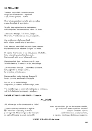148
EL MILAGRO
Temerosa, observaba la caudalosa corriente.
El agua discurría turbulenta e impetuosa...
Y ella, miraba fijamente... Dudosa.
Observaba a su alrededor, no había quien la ayudara
a pasar al otro lado de la corriente...
No sabía nadar y pensaba que se podía ahogar...
Por consiguiente, muchos temores le venían a la mente...
Así discurría el tiempo... Con miedo, siempre…
Observaba... Y no había ni una balsa, ni un puente...
Con envidia observaba la naturalidad,
de los pájaros, tomando agua en la corriente...
Recta la mirada, observaba la otra orilla, lejana y ausente...
buscaba una solución, pero nada le llegaba a la mente...
De repente, observo como en una orilla, parecía, el Leñador...
Este, entre salto y salto, al otro lado, pasó...
Fuertemente le gritó pero el leñador no le oyó...
El desconsuelo le llego... No había forma de cruzar...
No había forma de, la comida, a su hijo, hacerle llegar...
Así, transcurría el atardecer... Comenzaba a desfallecer...
Pero, de pronto, un milagro ocurrió...
La tormentosa corriente, cesó...
Fue mermando el caudal, hasta que desapareció
Pronto, el terreno, solo humedecido, quedó...
Para ella, era un inmenso milagro...
Simplemente, el Jardinero el chorro de agua, cerró...
Y la mamá hormiga, su camino a la madriguera, ha continuado...
Así, llevó el alimento tan necesario y anhelado...
RAFAEL ANTONIO AMER PINEDA -Venezuela-
PALOMAS
¡Ah, palomas que un día sobrevolasteis mi ciudad!
¡Qué solos están hoy los bancos de la plaza!
Qué inhabitados los rosales y las fuentes
y aun la gravilla del sendero que un día vio alejarse
mi sueño adolescente, la esencia inapresable
de esa otra, mi ciudad, que aún duerme entre las calles,
que calla cuando el alba desparrama sus carnes
sobre las turbulentas avenidas
sembrando el caos, la acelerada rutina,
el presuroso tránsito cuyo destino es sólo aparente.
SERGIO BORAO LLOP -Zaragoza-
 