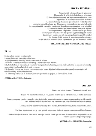 153
SOY EN TU VIDA…
Soy en tu vida todo aquello que tú quieras ser
El murmullo de la lluvia deslizándose en mi ventana
El siseo del viento entrando por la puerta trasera hasta mi cama
La penumbra de la noche que invade mi intimidad
La caricia furtiva y clandestina que solo en mi podrás depositar
La sonrisa escondida y fugaz que dibujas en mi rostro cada vez que a mi lado estás
La compañía cálida y sensitiva cuando solo desnudamos nuestras almas en la intimidad
La víspera de navidad que pasamos juntos para ya no regresar
El comprendernos sin palabras y saber qué es lo que pasará
El saber que te necesito, y por más que me lo grito no te puedo llamar
Las noches y los días que solo me acompaña mi inseparable soledad
La tierna y tórrida amistad de nosotros que nadie entenderá
Sé que nos dicen amantes, solo tú y yo sabemos que eso nunca será verdad
ABRAHAM EDUARDO MÉNDEZ YÁÑEZ -México-
ELLA
Su luz palpita siempre en mi corazón
Llevo grabados sus consejos y todo el amor.
Su ejemplo ha sido el norte y sus caricias la base de mi vida.
Me enseñó a sonreír en medio del invierno y a no rendirme en el desierto.
Ella, la luchadora, la incansable, la visionaria, la emprendedora, la amiga, esposa, madre, abuelita; la que con su bondad y
generosidad transformaba todo lo malo en bueno.
Ella, la mujer virtuosa que siempre está en mi corazón; nunca dejará de brillar pues está cerca del trono celestial, allí
donde la dicha y la libertad son eternas.
Tan hermosa y tierna, Ella es mi madre, el lucero que nunca se apagará, la sonrisa eterna en mí.
CATHY ANCATHGEL -Colombia-
LOCURA
Locura por tenerte otra vez. Y saborearte en cada beso.
Locura por escuchar tu sonrisa, tu voz, que me cuentes que ha sido de tu vida, si me has extrañado.
Locura porque me cuentes a quien les estás dando todos tus encantos, quien es esa persona que está en tu vida y que te
está haciendo tan feliz, porque basta con ver tu cara que, tiene dibujada una hermosa sonrisa.
Locura, por saber si aún recuerdas algo de lo nuestro, de nuestras locuras, tantas cosas vividas juntas.
Fue lindo nuestro amor, hoy al verte recordé, tantas cosas lindas de nuestras vidas, que quedó en el pasado.
Debo decirte que estás linda, sentí mucha nostalgia al verte, y sentí que aun estás en un rinconcito muy especial de mi
corazón y estarás allí por largo tiempo.
XIOMARA VALDERRAMA -Venezuela-
 