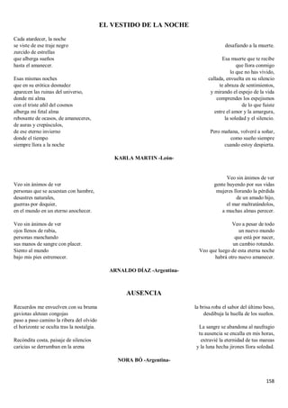 158
EL VESTIDO DE LA NOCHE
Cada atardecer, la noche
se viste de ese traje negro
zurcido de estrellas
que alberga sueños
hasta el amanecer.
Esas mismas noches
que en su erótica desnudez
aparecen las ruinas del universo,
donde mi alma
con el triste añil del cosmos
alberga mi fetal alma
rebosante de ocasos, de amaneceres,
de auras y crepúsculos,
de ese eterno invierno
donde el tiempo
siempre llora a la noche
desafiando a la muerte.
Esa muerte que te recibe
que llora conmigo
lo que no has vivido,
callada, envuelta en su silencio
te abraza de sentimientos,
y mirando el espejo de la vida
comprendes los espejismos
de lo que fuiste
entre el amor y la amargura,
la soledad y el silencio.
Pero mañana, volveré a soñar,
como sueño siempre
cuando estoy despierta.
KARLA MARTIN -León-
Veo sin ánimos de ver
personas que se acuestan con hambre,
desastres naturales,
guerras por doquier,
en el mundo en un eterno anochecer.
Veo sin ánimos de ver
ojos llenos de rabia,
personas manchando
sus manos de sangre con placer.
Siento al mundo
bajo mis pies estremecer.
Veo sin ánimos de ver
gente huyendo por sus vidas
mujeres llorando la pérdida
de un amado hijo,
el mar maltratándolos,
a muchas almas perecer.
Veo a pesar de todo
un nuevo mundo
que está por nacer,
un cambio rotundo.
Veo que luego de esta eterna noche
habrá otro nuevo amanecer.
ARNALDO DÍAZ -Argentina-
AUSENCIA
Recuerdos me envuelven con su bruma
gaviotas aletean congojas
paso a paso camino la ribera del olvido
el horizonte se oculta tras la nostalgia.
Recóndita costa, paisaje de silencios
caricias se derrumban en la arena
la brisa roba el sabor del último beso,
desdibuja la huella de los sueños.
La sangre se abandona al naufragio
tu ausencia se encalla en mis horas,
extravié la eternidad de tus mareas
y la luna hecha jirones llora soledad.
NORA BÓ -Argentina-
 