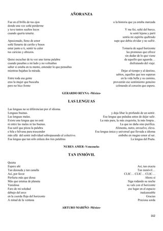 162
AÑORANZA
Fue en el brillo de tus ojos
donde una vez soñé perderme
y tuve tantos sueños locos
cuando quería tenerte.
Apasionado, lleno de amor
soñé llenarte de cariño y besos
estar junto a ti, sentir tu calor
tus caricias y abrazos.
Quise escuchar de tu voz una tierna palabra
cuando pasabas a mi lado y no volteabas
saber si estaba en tu mente, entender lo que pensabas
mientras bajabas la mirada.
Entre toda esa gente
eras la mujer que buscaba
pero no hice frente
a la historia que ya estaba marcada
Y me fui, salté del barco,
te sentí lejana y partí
sentía mi espíritu quebrado
supe que debía olvidar y no sufrir.
Tomaría de aquel horizonte
las promesas que ofrece
sin dudar de lo que viene
de aquello que aguarda…
disfrutando del viaje.
Dejar al tiempo y al destino,
sabios, aquellos que nos superan
en la vida bella y su camino,
proveerán ese sentimiento genuino
colmando al corazón que espera.
GERARDO REYNA -México-
LAS LENGUAS
Las lenguas no se diferencian por el idioma.
Lenguas buenas.
Las lenguas malas.
Existe una lengua que no está
ni entre las malas ni las buenas.
Esa sutil que pinza la palabra
e hila e hilvana para trascender
más allá del sentir individual sobrepasando al colectivo.
Esa lengua que tan sólo enlaza dos tres palabras
y deja libar lo profundo de un sentir.
Esa lengua que paladea antes de dejar salir.
La más pura, la más exquisita, la más limpia .
La que no daña sino purifica.
Alimenta, nutre, envuelve, eleva.
Esa lengua única y universal que llevada a idioma
embebe en magno amor al ser.
La lengua del Poeta.
NURES AMER -Venezuela-
TAN INMÓVIL
Quieta
Espere ahí
Tan desnuda y tan canalla
Así, por favor
Perfecta más que diosa
Más que estatua de planeta
Vanidosa
Faro de mi soledad
debajo del arco
en la cuerda floja del horizonte
A mitad de la ventana
Así, tan exacta
Tan inmóvil…
CLIC… CLIC… CLIC…
Ahora sí
Siga rodando su noche
su vals con el horizonte
ese lugar en el espacio
inalcanzable
Gracias
Preciosa sorda
ARTURO MARIÑO -México-
 