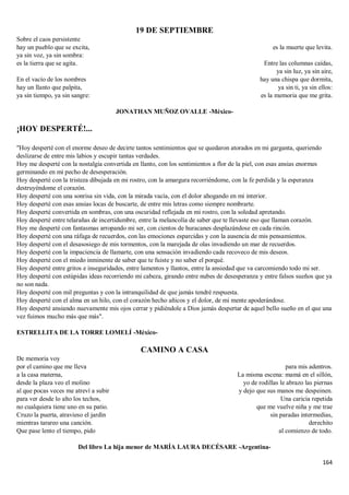 164
19 DE SEPTIEMBRE
Sobre el caos persistente
hay un pueblo que se excita,
ya sin voz, ya sin sombra:
es la tierra que se agita.
En el vacío de los nombres
hay un llanto que palpita,
ya sin tiempo, ya sin sangre:
es la muerte que levita.
Entre las columnas caídas,
ya sin luz, ya sin aire,
hay una chispa que dormita,
ya sin ti, ya sin ellos:
es la memoria que me grita.
JONATHAN MUÑOZ OVALLE -México-
¡HOY DESPERTÉ!...
"Hoy desperté con el enorme deseo de decirte tantos sentimientos que se quedaron atorados en mi garganta, queriendo
deslizarse de entre mis labios y escupir tantas verdades.
Hoy me desperté con la nostalgia convertida en llanto, con los sentimientos a flor de la piel, con esas ansias enormes
germinando en mi pecho de desesperación.
Hoy desperté con la tristeza dibujada en mi rostro, con la amargura recorriéndome, con la fe perdida y la esperanza
destruyéndome el corazón.
Hoy desperté con una sonrisa sin vida, con la mirada vacía, con el dolor ahogando en mi interior.
Hoy desperté con esas ansias locas de buscarte, de entre mis letras como siempre nombrarte.
Hoy desperté convertida en sombras, con una oscuridad reflejada en mi rostro, con la soledad apretando.
Hoy desperté entre telarañas de incertidumbre, entre la melancolía de saber que te llevaste eso que llaman corazón.
Hoy me desperté con fantasmas arropando mi ser, con cientos de huracanes desplazándose en cada rincón.
Hoy desperté con una ráfaga de recuerdos, con las emociones esparcidas y con la ausencia de mis pensamientos.
Hoy desperté con el desasosiego de mis tormentos, con la marejada de olas invadiendo un mar de recuerdos.
Hoy desperté con la impaciencia de llamarte, con una sensación invadiendo cada recoveco de mis deseos.
Hoy desperté con el miedo inminente de saber que te fuiste y no saber el porqué.
Hoy desperté entre gritos e inseguridades, entre lamentos y llantos, entre la ansiedad que va carcomiendo todo mi ser.
Hoy desperté con estúpidas ideas recorriendo mi cabeza, girando entre nubes de desesperanza y entre falsos sueños que ya
no son nada.
Hoy desperté con mil preguntas y con la intranquilidad de que jamás tendré respuesta.
Hoy desperté con el alma en un hilo, con el corazón hecho añicos y el dolor, de mi mente apoderándose.
Hoy desperté ansiando nuevamente mis ojos cerrar y pidiéndole a Dios jamás despertar de aquel bello sueño en el que una
vez fuimos mucho más que más".
ESTRELLITA DE LA TORRE LOMELÍ -México-
CAMINO A CASA
De memoria voy
por el camino que me lleva
a la casa materna,
desde la plaza veo el molino
al que pocas veces me atreví a subir
para ver desde lo alto los techos,
no cualquiera tiene uno en su patio.
Cruzo la puerta, atravieso el jardín
mientras tarareo una canción.
Que pase lento el tiempo, pido
para mis adentros.
La misma escena: mamá en el sillón,
yo de rodillas le abrazo las piernas
y dejo que sus manos me despeinen.
Una caricia repetida
que me vuelve niña y me trae
sin paradas intermedias,
derechito
al comienzo de todo.
Del libro La hija menor de MARÍA LAURA DECÉSARE -Argentina-
 