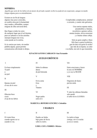 165
SONRISA
Aquella que surte de los labios de un menor de privado cuando recibe la ayuda de un cooperante, aunque no medie
lengua alguna para su entendimiento.
Existen un sin fin de lenguas
algunas muy poco conocidas,
en cambio otras por la humanidad
muy usadas y difundidas, aunque
ninguna de ellas universal diría.
Que llegue a todos los seres
de cualquier lugar que el sol ilumina,
pues no sabemos si en las estrellas
manejan lenguas tan vivas,
como pueda ser la sonrisa.
Es la sonrisa por tanto, sin mediar
palabra alguna, quien permite
comunicarnos allá donde te dirijas.
Complicidad, complacencia, amistad
o cercanía, y cuanto más galvaniza.
Una sonrisa espanta males,
pesadumbres y letanías,
reconforta a quienes sufren,
atenúa tiranías, alivia corazones
y a buenas almas cobija.
Solo un gesto amplio y llano
feliz hace a quien la práctica,
¡qué de decir de quién la recibe!
que más da su lejanía, su color
o su habla, tan solo lo que transmitía.
IGNACIO SANTOS CARRASCO -San Fernando-
JUEGO ERÓTICO
I
Un beso simplemente
Tu piel
y
mi piel
II
Quema mi piel
el roce de tu sexo
III
Obsceno beso
cruza
el eje de tus labios
IV
Sobre la sábanas
danza
de piel desnuda
V
En tu cama
Eros
y
Tánatos
VI
Negro pubis
arde en ti
VII
Entre erecciones y besos
tú eres mi HOMBRE
y yo soy tu MUJER
VIII
Orgasmos de fauno
piel de ninfa
IX
Y entre las sábanas húmedas
solo quedó
el sabor de tu LUJURIA
MARICELA BOTERO SÁNCHEZ -Colombia-
3 HAIKUS
I
El viento llora
cuando agosto no ve
cuando te vas.
II
Puedes ser haiku
bajo gotas de lluvia
sobre tu rostro.
III
La tarde es larga
contigo, sin ti es noche
ya no es verano.
UZIEL COTA TORRES -México-
 