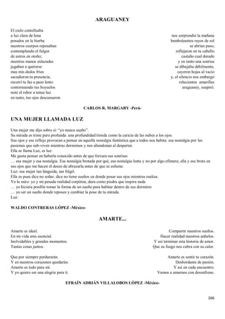 166
ARAGUANEY
El cielo centelleaba
a luz clara de luna
posados en la hierba
nuestros cuerpos reposaban
contemplando el fulgor
de astros en otoño;
nuestras manos enlazadas
jugaban a quererse
mas mis dedos fríos
sacudieron tu presencia,
recorrí tu faz a paso lento
contorneando tus hoyuelos
noté el rubor a tenue luz
en tanto, tus ojos descansaron
nos sorprendió la mañana
bamboleantes rayos de sol
se abrían paso,
reflejaron en tu cabello
castaño cual dorado
y en tanto una sonrisa
se dibujaba débilmente,
cayeron hojas al vacío
y, el silencio nos embargó
relucientes amarillas
araguaney, suspiró.
CARLOS R. MARGARY -Perú-
UNA MUJER LLAMADA LUZ
Una mujer me dijo sobre sí: “yo nunca sueño”.
Su mirada es triste pero profunda: una profundidad tímida como la caricia de las nubes a los ojos.
Sus ojos y ese reflejo provocan a pensar en aquella nostalgia fantástica que a todos nos habita: esa nostalgia por las
pasiones que sub-viven mientras dormimos y nos abandonan al despertar.
Ella se llama Luz, es luz:
Me gusta pensar en haberla conocido antes de que forzara sus sonrisas
… esa mujer y esa nostalgia. Esa nostalgia brotada por qué, esa nostalgia lenta y no por algo efímera; ella y ese brote en
sus ojos que me hacen el deseo de abrazarla antes de que se esfume.
Luz: esa mujer tan lánguida, tan frágil.
Ella es pues dice no soñar, dice no tiene sueños en donde posar sus ojos mientras realiza.
Yo la miro: yo y mi pesada realidad corpórea, dura como piedra que inspira nada
… yo hiciera posible tomar la forma de un sueño para habitar dentro de sus dormires
… yo ser un sueño donde reposes y cambiar la pose de tu mirada.
Luz.
WALDO CONTRERAS LÓPEZ -México-
AMARTE...
Amarte es ideal.
En mi vida eres esencial.
Inolvidables y grandes momentos.
Tantas cosas juntos.
Que por siempre perdurarán.
Y en nuestros corazones quedarán.
Amarte es todo para mí.
Y yo quiero ser una alegría para ti.
Compartir nuestros sueños.
Hacer realidad nuestros anhelos.
Y así terminar esta historia de amor.
Que su fuego nos cubra con su calor.
Amarte es sentir tu corazón.
Desbordante de pasión.
Y así en cada encuentro.
Vamos a amarnos con desenfreno.
EFRAÍN ADRIÁN VILLALOBOS LÓPEZ -México-
 