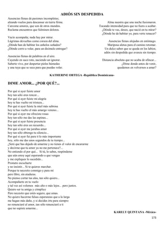 173
ADIÓS SIN DESPEDIDA
Ausencias llenas de pasiones incompletas;
alzando vuelos para descansar en tierra firme.
Carcome amores, que son de otros mundos.
Reclama encuentros que fulminen dolores.
Vacío acompaña; nada hay por mirar.
Lágrimas devueltas como coraza del alma.
¿Dónde han de habitar los anhelos soñados?
¿Dónde corro a volar, para un disimulo entregar?
Ausencias llenas de palabras en el aire.
Cayendo en saco roto, naciendo un ignorar.
Saberte vivo, por despertar pieles húmedas
y una tuya que se seca para que puedas volar.
Alma nuestra que una noche fusionaron.
Tocando intensidad para que no fuera a acabar.
¿Dónde te vas, deseo, que nació en tu mirar?
¿Dónde he de habitar yo, para verte renacer?
Ausencias llenas alojadas en estómago.
Mariposa aletea para el camino retomar.
Un dulce sabor que se queda en los labios;
adiós sin despedida que avanza sin tiempo.
Distancia absoluta que no acaba de afincar...
¿Dime donde antes de venir,
quedamos en volvernos a amar?
KATHERINE ORTEGA -República Dominicana-
DIME AMOR... ¿POR QUÉ?...
Por qué si ayer fuiste amor
hoy tan sólo eres rencor...
Por qué si ayer fuiste mi alegría
hoy te has vuelto mi tristeza...
Por qué si ayer fuiste la miel más sabrosa
hoy te has vuelto el más amargo veneno...
Por qué si ayer me ofreciste rosas
hoy tan sólo me das las espinas...
Por qué si ayer fuiste presencia
hoy tan sólo eres un recuerdo...
Por qué si ayer me jurabas amor
hoy tan sólo obtengo tu silencio...
Por qué si ayer fui para ti lo más importante
hoy, sólo me das unos segundos de tu tiempo...
¿Será que has dejado de amarme y no tienes el valor de encararme
y decirme que tu amor ya no me pertenece?...
No entiendo el por qué... Si tú, lo sabes, respóndeme
que aún estoy aquí esperando a que vengas
y me expliques lo sucedido...
Prometo escucharte
y no insistir... Si te quieres marchar.
Porque te necesito conmigo y para mí
pero libre, sin ataduras.
No pienso cortar tus alas, tan sólo quiero...
Acompañarte en tu vuelo
y tal vez así volemos más alto o más lejos... pero juntos.
Quiero ser tu amiga y cómplice
Pero necesito que estés seguro, que amas.
No quiero hacerme falsas esperanzas que a la larga
me hagan más daño, y si decides irte para siempre
no renunciaré al amor, tan sólo renunciaré a ti
que no supiste amarme...
KARELY QUINTANA -México-
 