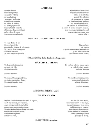 177
ANHELOS
Perdía la mirada
tras la transparencia
de aquellos vidrios;
así aquella única
ventana era la añorada
trampilla que mostraba
mi anhelo de libertad.
La noche ¡negrura! era
la cubierta de la campiña,
allí acaecía el más mitológico
de los relatos de otrora
fruto de mi eterna fantasía.
Los insinuados montículos
parecían danzar al cósmico
ritmo de las estrellas
entre brillos infinitos
de amores que se buscan
en el salón de pasos perdidos
del maravilloso universo.
A ti te busco en nuestra estrella,
el sonido de la mar es nuestra canción,
es la transparencia de aquel cristal
¡una vez más!, mi excusa para
contigo soñar...
FRANCISCO JAVIER DÍAZ AGUILERA -Cádiz-
Tú vives dentro de mí
Siempre has vivido
dentro de las cámaras de mi corazón
Mi carne te siente en su pulso
Fluyes en mis venas
Mi alma te bebe en pellizcos
Tú eres el aire
y te respiro
tú gobiernas en mis sueños despierta
y eres dueño del trono
de la sinfonía de mis sueños
NAYANIKA DEY -India- Traducción Josep Juarez
ESCUCHA EL VIENTO
Un dulce satén de palabras,
un canto a la vida
al corazón sencillo
Escucha el viento
Un nido de blancas golondrinas,
un atardecer con olor a flores.
Un escalofrío en las venas
Escucha el viento
Un perfume sobre el musgo negro
un vuelo de pájaro herido,
un latido hermoso
Escucha el viento
Un mundo vacío de injusticia
un puente a la inocencia
a la paz del mundo.
Escucha el viento
ANA GARCÍA BRIONES -Linares-
MI REY AMIGO
Desde el vientre de mi madre, él me ha seguido,
desde ese entonces, él vive en mí.
es ese otro que también me habita,
con un poder, que no quiero perder.
Me guía por caminos de piedras preciosas,
con veredas de nobles brillos,
donde no hay lágrimas,
ni tampoco dolor,
me ama con amor divino,
me levanta cuando yo me caigo,
me acaricia cuando triste estoy,
es bálsamo de mi corazón.
Con él yo no siento hambre,
con él mi alma se siente bien,
temor yo no tengo con él
porque él es mi rey.
ELBIO TIMOTE -Argentina-
 