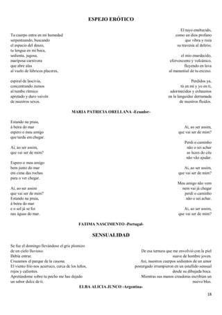 18
ESPEJO ERÓTICO
Tu cuerpo entra en mi humedad
serpenteando, buscando
el espacio del deseo,
tu lengua en mi boca,
sedienta, jugosa,
mariposa carnívora
que abre alas
al vuelo de lúbricos placeres,
espiral de lascivia,
concentrando zumos
al tumbo rítmico
apretado y duro vaivén
de nuestros sexos.
El tuyo enaltecido,
como un dios profano
que vibra y roza
su travesía al delirio;
el mío enardecido,
efervescente y volcánico,
fluyendo en lava
al manantial de tu exceso.
Perdidos ya,
tú en mí y yo en ti,
adormecidos y exhaustos
en la languidez derramada
de nuestros fluidos.
MARIA PATRICIA ORELLANA -Ecuador-
Estando na praia,
à beira do mar
espero o meu amigo
que tarda em chegar.
Ai, ao ser assim,
que vai ser de mim?
Espero o meu amigo
bem junto do mar
em cima das rochas
para o ver chegar.
Ai, ao ser assim
que vai ser de mim?
Estando na praia,
à beira do mar
e o sol já se foi
nas águas do mar.
Ai, ao ser assim,
que vai ser de mim?
Perdi o caminho
não o sei achar
as luzes do céu
não vão ajudar.
Ai, ao ser assim,
que vai ser de mim?
Meu amigo não vem
nem vai já chegar
perdi o caminho
não o sei achar.
Ai, ao ser assim,
que vai ser de mim?
FATIMA NASCIMENTO -Portugal-
SENSUALIDAD
Se fue el domingo llevándose el gris plomizo
de un cielo lluvioso.
Debía entrar.
Cruzamos el parque de la casona.
El viento frío nos acurruco, cerca de los leños,
rojos y calientes.
Apretándome sobre tu pecho me has dejado
un sabor dulce de ti.
De esa ternura que me envolvió con la piel
suave de hombre joven.
Así, nuestros cuerpos sedientos de un amor
postergado irrumpieron en un estallido sensual
desde su dibujada boca.
Mientras sus manos creadoras escribían un
nuevo blus.
ELBA ALICIA JUNCO -Argentina-
 