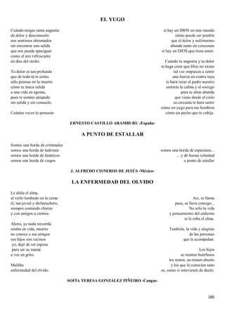 180
EL YUGO
Cuándo tengas tanta angustia
de dolor y desconsuelo
nos sentimos abrumados
sin encontrar una salida
que nos pueda apaciguar
como el aire refrescante
en días del otoño.
Tu dolor es tan profundo
que de todo tú te aíslas
sólo piensas en la muerte
cómo tu única salida
a una vida en agonía,
pues te sientes atrapado
sin salida y sin consuelo.
Cuántas veces tú pensaste
si hay un DIOS en este mundo
cómo puede ser posible
que el dolor y sufrimiento
abunde tanto en corazones
si hay un DIOS que tiene amor.
Cuándo tu angustia y tu dolor
te haga creer que Dios no existe
tal vez empieces a sentir
una fuerza en contra tuya
te hará rezar el padre nuestro
sentirás la calma y el sosiego
para tu alma abatida
que viene desde el cielo
su cercanía te hará sentir
cómo un yugo para tus hombros
cómo un pecho que te cobija.
ERNESTO CASTILLO ARAMBURU -España-
A PUNTO DE ESTALLAR
Somos una horda de criminales
somos una horda de ladrones
somos una horda de fanáticos
somos una horda de ciegos
somos una horda de esperanza...
... y de buena voluntad
a punto de estallar
J. ALFREDO CISNEROS DE JESÚS -México-
LA ENFERMEDAD DEL OLVIDO
Le dolía el alma,
al verlo tumbado en la cama
él, tan jovial y dicharachero,
siempre contando chistes
y con amigos a cientos.
Ahora, ya nada recuerda
estaba en vida, muerto
no conoce a sus amigos
sus hijos son vecinos
yo, dejé de ser esposa
para ser su mamá
a voz en grito.
Maldita
enfermedad del olvido.
Así, se llama
pues, se lleva consigo...
No sólo la vida
y pensamiento del enfermo
se le roba el alma.
También, la vida y alegrías
de las personas
que le acompañan.
Los hijos
se sienten huérfanos
los nietos, no tienen abuelo
y los que le conocían sano
es, como si estuviesen de duelo.
SOFÍA TERESA GONZÁLEZ PIÑEIRO -Cangas-
 