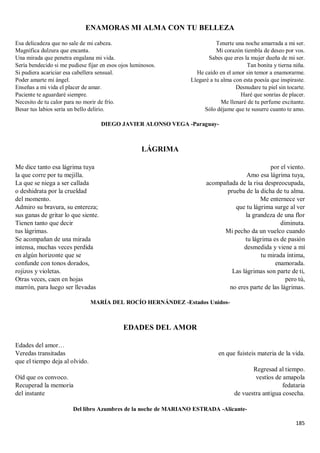 185
ENAMORAS MI ALMA CON TU BELLEZA
Esa delicadeza que no sale de mi cabeza.
Magnífica dulzura que encanta.
Una mirada que penetra engalana mi vida.
Sería bendecido si me pudiese fijar en esos ojos luminosos.
Si pudiera acariciar esa cabellera sensual.
Poder amarte mi ángel.
Enseñas a mi vida el placer de amar.
Paciente te aguardaré siempre.
Necesito de tu calor para no morir de frío.
Besar tus labios sería un bello delirio.
Tenerte una noche amarrada a mi ser.
Mi corazón tiembla de deseo por vos.
Sabes que eres la mujer dueña de mi ser.
Tan bonita y tierna niña.
He caído en el amor sin temor a enamorarme.
Llegaré a tu alma con esta poesía que inspiraste.
Desnudare tu piel sin tocarte.
Haré que sonrías de placer.
Me llenaré de tu perfume excitante.
Sólo déjame que te susurre cuanto te amo.
DIEGO JAVIER ALONSO VEGA -Paraguay-
LÁGRIMA
Me dice tanto esa lágrima tuya
la que corre por tu mejilla.
La que se niega a ser callada
o deshidrata por la crueldad
del momento.
Admiro su bravura, su entereza;
sus ganas de gritar lo que siente.
Tienen tanto que decir
tus lágrimas.
Se acompañan de una mirada
intensa, muchas veces perdida
en algún horizonte que se
confunde con tonos dorados,
rojizos y violetas.
Otras veces, caen en hojas
marrón, para luego ser llevadas
por el viento.
Amo esa lágrima tuya,
acompañada de la risa despreocupada,
prueba de la dicha de tu alma.
Me enternece ver
que tu lágrima surge al ver
la grandeza de una flor
diminuta.
Mi pecho da un vuelco cuando
tu lágrima es de pasión
desmedida y viene a mí
tu mirada íntima,
enamorada.
Las lágrimas son parte de ti,
pero tú,
no eres parte de las lágrimas.
MARÍA DEL ROCÍO HERNÁNDEZ -Estados Unidos-
EDADES DEL AMOR
Edades del amor…
Veredas transitadas
que el tiempo deja al olvido.
Oíd que os convoco.
Recuperad la memoria
del instante
en que fuisteis materia de la vida.
Regresad al tiempo.
vestíos de amapola
fedataria
de vuestra antigua cosecha.
Del libro Azumbres de la noche de MARIANO ESTRADA -Alicante-
 