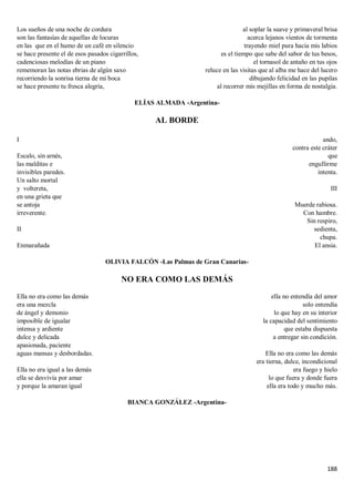 188
Los sueños de una noche de cordura
son las fantasías de aquellas de locuras
en las que en el humo de un café en silencio
se hace presente el de esos pasados cigarrillos,
cadenciosas melodías de un piano
rememoran las notas ebrias de algún saxo
recorriendo la sonrisa tierna de mi boca
se hace presente tu fresca alegría,
al soplar la suave y primaveral brisa
acerca lejanos vientos de tormenta
trayendo miel pura hacia mis labios
es el tiempo que sabe del sabor de tus besos,
el tornasol de antaño en tus ojos
reluce en las visitas que al alba me hace del lucero
dibujando felicidad en las pupilas
al recorrer mis mejillas en forma de nostalgia.
ELÍAS ALMADA -Argentina-
AL BORDE
I
Escalo, sin arnés,
las malditas e
invisibles paredes.
Un salto mortal
y voltereta,
en una grieta que
se antoja
irreverente.
II
Enmarañada
ando,
contra este cráter
que
engullirme
intenta.
III
Muerde rabiosa.
Con hambre.
Sin respiro,
sedienta,
chupa.
El ansia.
OLIVIA FALCÓN -Las Palmas de Gran Canarias-
NO ERA COMO LAS DEMÁS
Ella no era como las demás
era una mezcla
de ángel y demonio
imposible de igualar
intensa y ardiente
dulce y delicada
apasionada, paciente
aguas mansas y desbordadas.
Ella no era igual a las demás
ella se desvivía por amar
y porque la amaran igual
ella no entendía del amor
solo entendía
lo que hay en su interior
la capacidad del sentimiento
que estaba dispuesta
a entregar sin condición.
Ella no era como las demás
era tierna, dulce, incondicional
era fuego y hielo
lo que fuera y donde fuera
ella era todo y mucho más.
BIANCA GONZÁLEZ -Argentina-
 
