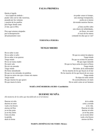 19
FALSA PROMESA
Quizás el águila
- sin el papel de símbolo -
pueda volar con la vida victoriosa,
pasando por las ventanas
y puertas de los pueblos
para llegar donde canta
el mar, que es libre.
Pero aquí estamos atrapados
por la desesperación
del pensamiento vano
sin poder vencer el tiempo,
este enemigo transparente,
oculto en si mismo
devorando nuestras fuerzas.
¿Cómo escribir sobre
este chorro de infidelidades,
sin llorar, sin sentir
el vacío de las manos
contando los días que se van?
TERESINKA PEREIRA
TENGO MIEDO
De no saber si amo
De no saber si sufro
De no saber si me quieren
Tengo miedo
De no ser nunca madre
De morir sola
De reír sin entender
Tengo miedo
De llorar entendiendo
De que no me entiendas sin palabras
De que no mires mis ojos o tomes mis manos
Tengo miedo
De que mueran los que quiero
De que muera la tierra
De que no canten los pájaros
Tengo miedo
De que no existan los poemas
De que sigan matando
De que no haya cartas de amor ni flores
Tengo miedo
Del dolor, de la enfermedad
De las muertes de los que huyen en el mar
De las muertes de los que huyen de sus casas
Tengo miedo
De dejar de sentir miedo
De acostumbrarme a lo malo
De no sentir como un ser humano
MARÍA JOSÉ BERBEIRA RUBIO -Castelldefels-
DUERME MI NIÑA
(En memoria de los niños que han fallecido en el terremoto)
Duerme mi niño
duerme mi amor
vuela a los brazos
eternos de Dios
ya no hay pena
ya no hay dolor.
Llora mi alma
tu partida,
duele la forma
de tu salida
corta y extraña
es la vida.
Duerme mi niña
duerme mi niño
ya no hay pena
ya no existe dolor
vuela a los brazos
eternos de Dios.
MARINA DOMÍNGUEZ SILVERIO -México-
 