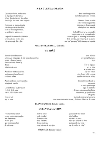 191
A LA CUERDA INSANIA
De donde vienes, nadie sabe
ni el porqué tu desvarío;
si hoy deambulas por las calles
sin cobijo, sin amor y sin amparo.
Es notoria tu inconsciencia
y tu insoportable desdicha,
sí en tu tristeza profunda,
ni quién eres reconoces.
Empero, tu demencial sinrazón,
la bondad está en tus ojos
y te acompaña día a día.
Eres un alma perdida,
no te han dado más opción.
Las aves tienen su nido
y las bestias su guarida;
mientras tú desprotegida
ni siquiera una posada.
¡Sabrá Dios si te ha premiado,
con tu vida en la inconsciencia!
Si estás ajena al mundo y las miserias
de la envidia, del rencor y de la guerra
que los “cuerdos” disfrutan en su insania.
ABEL RIVERA GARCÍA -Colombia-
TE SOÑÉ
Te soñé de mil maneras
arropando mi cuerpo de mis angustias con tus
largos y fuertes brazos
susurrándome tiernas y
dulces
palabras de amor
Acallando mi boca de mis
tristezas con tu delicioso y
excitante sabor
Acariciando mi cuerpo con tus
pétalos de pasión
Llevándome a la gloria con
el elixir de la vida
con el elixir de tu amor
Eres mi sol
soy tu luna
eres mi vida
soy completamente
tuya
Soy tu espacio
soy tu rosa
Y, tú mi Clavel
soy tus versos
y tú el más bello poema.
que ha entrado en mi ser
Desperté recordando tu
presencia
tu amor y tu cuerpo
aquí en mi lecho
y de nuevo entramos fundidos,
quemantes, y agonizantes
a la gloria
haciendo temblar al universo
con nuestros eternos besos y delirante historia de amor
BLANCA GARCIA -Estados Unidos-
VUELVO A LA VIDA
"Y encontré el amor
en sus brazos que morían
por abrazarme,
en sus ojos
que no se cansaban
de mirarme,
hallé el amor
en la bondad
de su corazón,
en la timidez
de sus caricias,
en el mirada de sus ojos
que cuando me miran
sólo brillan,
encontré el amor
más que todo en su boca
que cuando me besa
me devuelve la vida."
SOLYMAR -Estados Unidos-
 