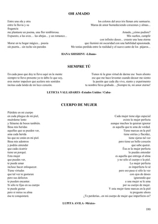 193
OH AMADO
Entre una ola y otra
entre la lluvia y su
fragancia
me plantaste un poema, una flor temblorosa.
Expuesto, a las aves… las abejas... y un romance...
Morar en tu hogar mágico... poesía
sin puerta... sin techo sin paredes
los colores del arco iris llenan este santuario.
Marea de amor humedeciendo corazones y almas...
Amado, ¿cómo pudiste?
Mis sueños, cumplir
con infinito deseo... creaste una luna eterna
que iluminó mi oscuridad con una habilidad apasionada.
Me tenías perdida entre la realidad y el suave canto de los pájaros...
HANA SHISHINY -Líbano-
SIEMPRE TÚ
En cada paso que doy te llevo aquí en la mente
siempre te llevo presente yo te debo lo que soy,
eres motor impulsor que acelera mis sentidos
incitas cada latido de mi loco corazón.
Tienes tú la gran virtud de darme ese buen aliento
ese que me hace levantar cuando decaer me siento
la pasión que cada día vivo, siento y experimento
tu nombre lleva grabado…¡Siempre tú, mi amor eterno!
LETICIA VALLADARES -Estados Unidos / Cuba-
CUERPO DE MUJER
Piérdete en mi cuerpo
en cada pliegue de mi piel,
muérdeme lento
y lléname de besos también.
Besa mis heridas
aquellas que se pueden ver,
ama cada herida
las que no están en mi piel.
Besa mis adentros
y podrás entender
que cada cicatriz
tiene un porqué.
Esta mujer
que puedes ver,
te puede amar
incluso hacer enloquecer.
Tiene virtudes
que tal vez te gustaran
pero sus defectos
te pueden encantar.
Si sólo te fijas en su cuerpo
te puede gustar
pero si miras su alma
ésa te conquistará.
Cada mujer tiene algo especial
existe la mujer perfecta
aunque muchos la quieran ignorar
es aquella que te ama de verdad.
Tiene marcas en la piel
tiene estrías y flacidez,
tiene ojeras tal vez
pero tiene un bello corazón
que sabe querer.
Ésa es la mujer perfecta
lo puedes entender
es aquella que entrega el alma
y no sólo el cuerpo o la piel.
La mujer perfecta
es imperfecta lo sé
pero eso pasa si sólo la vez
con ojos de deseo
ignorando que
a una mujer se le ama
por su cuerpo de mujer.
Y esta mujer tiene marcas en la piel
te pregunto ahora
¿Te perderías...en mi cuerpo de mujer que imperfecto es?
LUPITA AVILA -México-
 