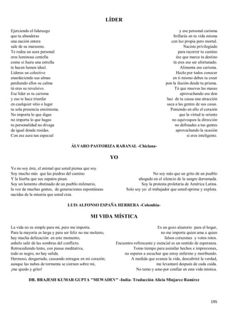 195
LÍDER
Ejerciendo el liderazgo
que tu abanderas
una nación entera
sale de su marasmo.
Te rodea un aura personal
eres luminosa centella
como si fuera una estrella
te hacen lumen ideal.
Lideras un colectivo
enardeciendo sus almas
perdiendo ellos su calma
tú eres su revulsivo.
Ese líder es tu carisma
y eso te hace triunfar
en cualquier sitio o lugar
tu sola presencia ensimisma.
No importa lo que digas
no importa lo que hagas
tu personalidad no divaga
da igual donde residas.
Con ese aura tan especial
y ese personal carisma
brillarás en tu vida misma
con luz propia pero mortal.
Naciste privilegiado
para recorrer tu camino
ése que marca tu destino
tú eres ese ser afortunado.
Alimenta ese carisma.
Hazlo por todos conocer
en ti mismo debes tu creer
pon la ilusión desde tu prisma.
Tú que mueves las masas
aprovechando ese don
haz de tu causa una atracción
saca a las gentes de sus casas.
Poniendo en ello el corazón
que la virtud te oriente
no equivoques la dirección
no defraudes a tus gentes
aprovechando la ocasión
si eres inteligente.
ÁLVARO PASTORIZA RABANAL -Chiclana-
YO
Yo no soy éste, el animal que usted piensa que soy.
Soy mucho más que las piedras del camino
Y la hierba que sus zapatos pisan.
Soy un lamento obstinado de un pueblo milenario,
la voz de muchas gentes, de generaciones espontáneas
nacidas de la miseria que usted crea.
No soy más que un grito de un pueblo
ahogado en el silencio de la sangre derramada.
Soy la protesta proletaria de América Latina.
Solo soy yo: el trabajador que usted oprime y explota.
LUIS ALFONSO ESPAÑA HERRERA -Colombia-
MI VIDA MÍSTICA
La vida no es simple para mí, pero me importa.
Para la mayoría es larga y para ser feliz no me molesto,
hay mucha defecación en este momento,
anhelo salir de las sombras del conflicto.
Retrocediendo lento, con pausa meditativa,
todo es negro, no hay salida.
Hermoso, desgarrado, causando estragos en mi corazón;
aunque las nubes de tormenta se ciernen sobre mí,
¡me quedo y grito!
Es un gozo aleatorio para el hogar,
no me importa quien ama a quien
falsos corazones y votos rotos.
Encuentro refrescante y esencial es un sentido de esperanza.
Tomo tiempo para asimilar hechos e impresiones,
no esperes a escuchar que estoy enfermo y moribundo.
A medida que avanza la vida, descubriré la verdad,
me levantaré después de cada caída.
No temo y amo por confiar en esta vida mística.
DR. BRAJESH KUMAR GUPTA "MEWADEV" -India- Traducción Alicia Minjarez Ramírez
 