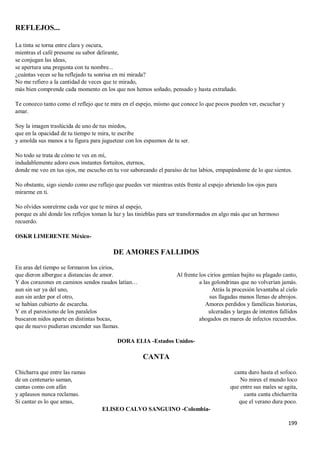 199
REFLEJOS...
La tinta se torna entre clara y oscura,
mientras el café presume su sabor delirante,
se conjugan las ideas,
se apertura una pregunta con tu nombre...
¿cuántas veces se ha reflejado tu sonrisa en mi mirada?
No me refiero a la cantidad de veces que te mirado,
más bien comprende cada momento en los que nos hemos soñado, pensado y hasta extrañado.
Te conozco tanto como el reflejo que te mira en el espejo, mismo que conoce lo que pocos pueden ver, escuchar y
amar.
Soy la imagen traslúcida de uno de tus miedos,
que en la opacidad de tu tiempo te mira, te escribe
y amolda sus manos a tu figura para juguetear con los espasmos de tu ser.
No todo se trata de cómo te ves en mí,
indudablemente adoro esos instantes fortuitos, eternos,
donde me veo en tus ojos, me escucho en tu voz saboreando el paraíso de tus labios, empapándome de lo que sientes.
No obstante, sigo siendo como ese reflejo que puedes ver mientras estés frente al espejo abriendo los ojos para
mirarme en ti.
No olvides sonreírme cada vez que te mires al espejo,
porque es ahí donde los reflejos toman la luz y las tinieblas para ser transformados en algo más que un hermoso
recuerdo.
OSKR LIMERENTE México-
DE AMORES FALLIDOS
En aras del tiempo se formaron los cirios,
que dieron albergue a distancias de amor.
Y dos corazones en caminos sendos raudos latían…
aun sin ser ya del uno,
aun sin arder por el otro,
se habían cubierto de escarcha.
Y en el paroxismo de los paralelos
buscaron nidos aparte en distintas bocas,
que de nuevo pudieran encender sus llamas.
Al frente los cirios gemían bajito su plagado canto,
a las golondrinas que no volverían jamás.
Atrás la procesión levantaba al cielo
sus llagadas manos llenas de abrojos.
Amores perdidos y famélicas historias,
ulceradas y largas de intentos fallidos
ahogados en mares de infectos recuerdos.
DORA ELIA -Estados Unidos-
CANTA
Chicharra que entre las ramas
de un centenario saman,
cantas como con afán
y aplausos nunca reclamas.
Si cantar es lo que amas,
canta duro hasta el sofoco.
No mires el mundo loco
que entre sus males se agita,
canta canta chicharrita
que el verano dura poco.
ELISEO CALVO SANGUINO -Colombia-
 