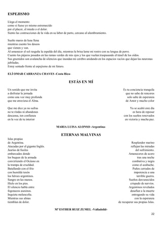 22
ESPEJISMO
Llega el momento
como si fuese yo mismo estremecido
por el placer, el miedo o el dolor.
Siento las contracciones de la vida en su labor de parto, cercano al alumbramiento.
Sueño mares de luna llena
mientras cuento los deseos
que vienen y van.
Al amanecer el sol rasguña la espalda del día, mientras la brisa lame mi rostro con su lengua de perro.
Cuento los pájaros posados en las ramas verdes de mis ojos y los que vuelan traspasando el túnel de los oídos.
Sus graznidos son avalancha de silencios que inundan mi cerebro anidando en los espacios vacíos que dejan las neuronas
jubiladas.
Estoy sentado frente al espejismo de mi futuro.
ELÍ OMAR CARRANZA CHAVES -Costa Rica-
ESTÁS EN MÍ
Un sonido que me invita
a disfrutar la jornada
como una voz muy profunda
que me atraviesa el Alma.
Que me dice ya no sufras
no te rindas ni abandones
descansa, ten confianza
en la voz de tu interior
Es tu conciencia tranquila
que no sabe de rencores
solo sabe de esperanza
de Amor y mucho color
Ya se acabó este día
es hora de reposar
con los sueños renovados
en victoria y mucha paz.
MARIA LUISA ALONSO -Argentina-
ETERNAS MALVINAS
Islas propias
de Argentina.
Atacadas por el gigante Inglés.
Jaurías de fusiles
embarcados donde
los buques de la armada
convirtiendo el Océano en
la trampa de crueldad.
Batallando con el frío
con humilde tesón
los héroes argentinos.
Sangre en las manos.
Hielo en los pies.
El silencio habla entre
fogonazos asesinos.
Inquieta melancolía.
Mientras sus almas
tiemblan de dolor.
Resplandor marino
reflejan las miradas
del sufrimiento.
Amaneceres de acero
tras una noche
combativa y negra
como el azabache.
Puños cerrados de
impotencia a una
terrible guerra.
Sueños desvanecidos
crispado de nervios.
Argentinos revelados
desafían a la muerte
entregando su vida
con la esperanza
de recuperar sus propias Islas.
Mª ESTHER RUIZ ZUMEL -Valladolid-
 