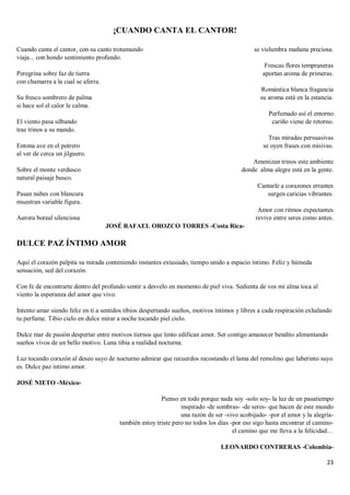 23
¡CUANDO CANTA EL CANTOR!
Cuando canta el cantor, con su canto trotamundo
viaja... con hondo sentimiento profundo.
Peregrina sobre faz de tierra
con chamarra a la cual se aferra.
Su fresco sombrero de palma
si hace sol el calor le calma.
El viento pasa silbando
trae trinos a su mando.
Entona ave en el potrero
al ver de cerca un jilguero.
Sobre el monte verdusco
natural paisaje busco.
Pasan nubes con blancura
muestran variable figura.
Aurora boreal silenciosa
se vislumbra mañana preciosa.
Frescas flores tempraneras
aportan aroma de primeras.
Romántica blanca fragancia
su aroma está en la estancia.
Perfumado así el entorno
cariño viene de retorno.
Tras miradas persuasivas
se oyen frases con misivas.
Amenizan trinos este ambiente
donde alma alegre está en la gente.
Cantarle a corazones errantes
surgen caricias vibrantes.
Amor con ritmos expectantes
revive entre seres como antes.
JOSÉ RAFAEL OROZCO TORRES -Costa Rica-
DULCE PAZ ÍNTIMO AMOR
Aquí el corazón palpita su mirada conteniendo instantes extasiado, tiempo unido a espacio íntimo. Feliz y húmeda
sensación, sed del corazón.
Con fe de encontrarte dentro del profundo sentir a desvelo en momento de piel viva. Sedienta de vos mi alma toca al
viento la esperanza del amor que vivo.
Intento amar siendo feliz en ti a sentidos tibios despertando sueños, motivos íntimos y libres a cada respiración exhalando
tu perfume. Tibio cielo en dulce mirar a noche tocando piel cielo.
Dulce mar de pasión despertar entre motivos tiernos que lento edifican amor. Ser contigo amanecer bendito alimentando
sueños vivos de un bello motivo. Luna tibia a realidad nocturna.
Luz tocando corazón al deseo suyo de nocturno admirar que recuerdos recostando el lama del remolino que laberinto suyo
es. Dulce paz intimo amor.
JOSÉ NIETO -México-
Pienso en todo porque nada soy -solo soy- la luz de un pasatiempo
inspirado -de sombras- -de seres- que hacen de este mundo
una razón de ser -vivo acobijado- -por el amor y la alegría-
también estoy triste pero no todos los días -por eso sigo hasta encontrar el camino-
el camino que me lleva a la felicidad…
LEONARDO CONTRERAS -Colombia-
 