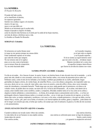 26
LA SOMBRA
El Pasado No Resuelto
El poder del lado oculto,
así se manifiesta el destino,
los aspectos ignorados.
Instinto nos conduce seguro a lo incierto;
muero a lo que soy,
nazco a eso que debo ser.
Miedo es un terremoto que lo acaba todo;
limpiar el pasado es dejarlo olvidado,
como la estación más hermosa es el otoño por la caída de las hojas muertas,
servirán de abono a fertilizar nueva vida.
La Sombra es Pasado No Resuelto.
SERGINAZ -Colombia-
LA TORTURA
Si torturarme así sueles llamar amor
te ruego no me quieras porque me causas dolor.
Estás sembrando espinas en mi alma
que cada día siento que sangran.
No me tortures más te lo suplico
pues ya no eres como al principio
con tu ternura llena de compresión.
Tú, me estás haciendo daño
no lo puedes imaginar,
yo sé que todo es engaño
y no lo puedo soportar...
Si tú no sientes ya aquel inmenso amor
que nos unió a los dos... olvídame mejor.
Déjame recordarte tal y como eras
en aquellos tiempos maravillosos
que fueron la envidia de cuántos nos veían.
SANDRA PINZÓN AGUIRRE -Colombia-
Un día en mi andar... fui a buscar el amor, la suerte, la paz y mi destino hasta el más elevado risco de la montaña... y en la
parte más alta, donde se veía coronado, como de rey, entre muchas nubes, con corona de punzantes picos sobre sus
brillantes canas, como el amo de las latitudes y los tiempos, también que pendían de su cuello, adornando, largas
guirnaldas de alegres colores, de verdes hojas, de amarillas flores, y ya a mis afanes y preguntas, me respondió cada vez,
con ecos, decía con su voz, como de viejo sabio, unas veces en susurro, como de céfiro y brisa, otras veces tronando,
como de retumbante y resonador huracán: "Nada tengo que sea tuyo, nada guardo que te pertenezca, mi alma es de
volador viento, de piedra dura mi cuerpo, me nutro del sol y la lluvia del firmamento... ah, tu alma, está dentro de tu
cuerpo, amor tendrás tanto como siembres, cuides y compartas, felicidad, tendrás tanta en tu risa como en tu calma y
alegrías te darán sabidurías y conocimientos y... tu forma, de tu propia mano y pensamiento será tu obra... y se hizo un
prolongado silencio, bajaron densas nubes y se arropó con ellas... ya no vi más que el camino de mi regreso, se me hizo
ahora más corto, ya menos empinado y escabroso, a mi casa y a los míos, a donde pertenezco, a los que me debo, con las
manos frías y vacías, ¡ah!, pero con el alma, el corazón y mi morral repletos de sueños, ganas y empeños...¡todo dentro de
mí lo tengo!, un corazón que ama, el alma que sueña y mi cuerpo que será el santuario, la gracia y la obra de mis acciones
y mis pensamientos.
ÁNGEL IGNACIO CHACÓN AQUINO -Colombia-
Cuando tu dulzura me invade siento vibrar mis sentidos.
Lo más dulce de un ser humano es una amplia sonrisa.
Jamás dejes de sonreír.
Una sonrisa arroba,
una sonrisa electriza,
una sonrisa es suficiente para secar un lago de amarguras.
Sonríe, sonríe sonríe
y te ganarás la aceptación universal.
JAIME ENRIQUE OTERO SÁEZ -Colombia-
 