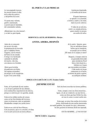 29
EL POETA Y LAS MOSCAS
La vaca papando moscas,
las moscas lamen el rabo,
de la cabra de centavo,
y del pollino de Lucas.
Un poeta muy valiente,
gentil y enamorado,
se prestó para el mandado,
del comendador saliente.
¡Matad pues vos a las moscas!,
y os daré su gran tajada,
la princesa despistada,
y el castillo de las locas.
El poeta impetuoso,
se aprestó a su cometido,
a treinta y cuatro y sin ruido,
mató el joven valeroso.
Y todas de un solo tiro,
contó a su amada princesa,
quien ensalzó su proeza,
con anillo de zafiro.
HORTENCIA AGUILAR HERRERA -México-
ANTES, AHORA, DESPUÉS
Antes de yo conocerte
era un eco sin oído,
la perpetuación de un ruido
que se reduplica fuerte.
Llegaste, cesó la muerte
de llorar en mi costado.
Contigo vivo hechizado
cantando la melodía
de tenerte, vida mía,
con música en el teclado.
Ahora gozo la dicha
de padecerte con fiebre.
Sin espinas en pesebre,
de antojos se me encapricha
la piel. Eres como ficha
de la suerte. Apuesto, gano.
Soy un melodioso piano
íntimo que te interpreta,
un parque con su retreta.
¡Mi mano en tu cuerpo es mano!
Después y siempre estás tú
en guirnalda helicoidal
para enredarme floral
letra a letra hasta la u.
Infinito es el menú
que me pondrás en el plato.
Cada noche sin recato
cantaremos en el lecho,
un himno de pecho a pecho,
un esdrújulo arrebato.
JORGE LUIS GARCÍA DE LA FE -Estados Unidos-
¡SIEMPRE ESTÁS!
Estás, en lo profundo de mis sueños,
y en el suave perfume de mis sábanas...
en la melancólica inquietud de mis deseos,
porque es sentirme por vos querida, amada.
Estás en las cálidas noches de verano,
como en las frías heladas del invierno,
como en primavera, todo su esplendor.
Brindándote siempre ese cariño tierno.
Estás en ese cielo de linos blancos...
Con esa pureza, que es tu corazón y el alma.
Con la sutil caricia de ese tierno abrazo...
Solo me basta escuchar tus tiernas palabras.
Estás, siempre como esa furia misteriosa...
Igual, a la de un vendaval o un mar bravío…
como esa furia que hace brillar las olas,
así eres tú, amor, tu amor cariño mío.
Estás aquí, en estas frías noches de invierno
juntos, disfrutando de esta noche enamorados
sin medir palabras, fue mirarte los ojos y abrazamos…
los dos gozamos la hermosa dicha tan esperada.
ESTÁS SIEMPRE... ¡Y NO ESTÁS!
IRENE ZARZA -Argentina-
 