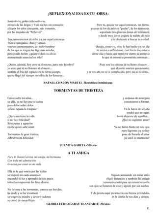 31
¡REFLEXIONA! ESA ES TU -OBRA-
Sonámbulo, pobre niño solitario,
atreves de las largas y frías noches sin consuelo;
allá por los años cincuenta, más o menos,
por las majadas de "Peñalver" .
Tus pensamientos de niño: ya por aquel entonces
-bien aventajados- iban y venían-
con tus razonamientos, de -niño-hombre-
de los que se tragan las lágrimas saladas,
pero jamás lloran: ¿quién te dará su alivio
atormentada senectud en vilo?
¿Quién, adonde, hoy eres tú el mismo, pero más hombre?
yo creo que tú no lloraste ni al nacer…
sentiste el frío del espacio en tu tierno cuerpo,
que te llegó del tiempo invisible de los lemures...
Pero tú, quizás por aquel entonces, tan tierno,
ya eras de los de pelo en "pecho", de los terrestres,
soportaste imaginarios dones de la tristeza;
y desde muy joven cogiste la maleta de palo
y te dedicaste a buscar tu verdad.
Quizás, como yo, si no lo has hecho ya: un día
te sientes a reflexionar, cual fue la trayectoria
de tu vida y hasta que tanto por ciento se cumplió
lo que tú mismo te prometiste entonces...
Pues son las cenizas de tu llanto al nacer…
que al partir sonríen quedamente;
y te ves ahí, no sé si complacido, pero esa es tu obra...
RAFAEL CHACÓN MARTEL -República Dominicana-
TORMENTAS DE TRISTEZA
Cómo sufre mi alma...
en ella, ya no hay paz ni calma
pues dolor sobre dolor
¡cómo espada la traspasa!
¿Qué caso tiene la vida,
si no hay felicidad?
Sólo penas y agravios
recibe quien sabe amar.
Tormentas de gran tristeza,
cubrieron mi felicidad
y océanos de amargura
comenzaron a formar.
En la barca del olvido
tendré que navegar,
hasta alejarme de aquellos...
¡Qué no supieron amar!
Ya no habrá llanto en mis ojos
pues lágrimas ya no hay
pues de llorarle al amor
¡se secó su manantial!
JUANITA GARCIA -México-
A TI AMIGA
Para ti, Sonia Lorena, mi amiga, mi hermana.
Con toda mi admiración.
Gracias por estar en mi vida.
Ella es la que sonríe por las calles
se tropezó en cada amanecer
encendió la luz y aprendió de sus pasos
todas las respuestas las lleva dentro.
No le teme a las tormentas, conoce sus heridas,
ha caído y se ha levantado
se tragó sus miedos y devoró cadenas
se cansó de maquillajes.
Siguió caminando sin mirar atrás
eligió distancias y también las enlazó
renunció a todo para no renunciar a ella
sus ojos se llenaron de alas y apostó por sus sueños.
Y de pronto aquí parada con sus brazos extendidos
es la dueña de sus días y deseos.
GLORIA ECHEAGARAY BLANCARTE -México-
 