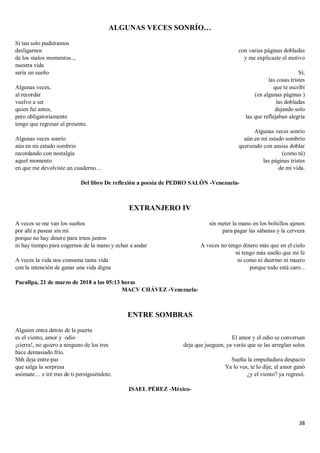 38
ALGUNAS VECES SONRÍO…
Si tan solo pudiéramos
desligarnos
de los malos momentos..,
nuestra vida
sería un sueño
Algunas veces,
al recordar
vuelvo a ser
quien fui antes,
pero obligatoriamente
tengo que regresar al presente.
Algunas veces sonrío
aún en mi estado sombrío
recordando con nostalgia
aquel momento
en que me devolviste un cuaderno…
con varias páginas dobladas
y me explicaste el motivo
Sí;
las cosas tristes
que te escribí
(en algunas páginas )
las dobladas
dejando solo
las que reflejaban alegría
Algunas veces sonrío
aún en mi estado sombrío
queriendo con ansias doblar
(como tú)
las páginas tristes
de mi vida.
Del libro De reflexión a poesía de PEDRO SALÓN -Venezuela-
EXTRANJERO IV
A veces se me van los sueños
por ahí a pasear sin mí
porque no hay dinero para irnos juntos
ni hay tiempo para cogernos de la mano y echar a andar
A veces la vida nos consume tanta vida
con la intención de ganar una vida digna
sin meter la mano en los bolsillos ajenos
para pagar las sábanas y la cerveza
A veces no tengo dinero más que en el cielo
ni tengo más sueño que mi fe
ni como ni duermo ni muero
porque todo está caro...
Pucallpa, 21 de marzo de 2018 a las 05:13 horas
MACV CHÁVEZ -Venezuela-
ENTRE SOMBRAS
Alguien entra detrás de la puerta
es el viento, amor y odio
¡cierra!, no quiero a ninguno de los tres
hace demasiado frío.
Shh deja entre-par
que salga la sorpresa
asómate… e iré tras de ti persiguiéndote.
El amor y el odio se conversan
deja que jueguen, ya verás que se las arreglan solos
Suelta la empuñadura despacio
Ya lo ves, te lo dije, el amor ganó
¿y el viento? ya regresó.
ISAEL PÉREZ -México-
 