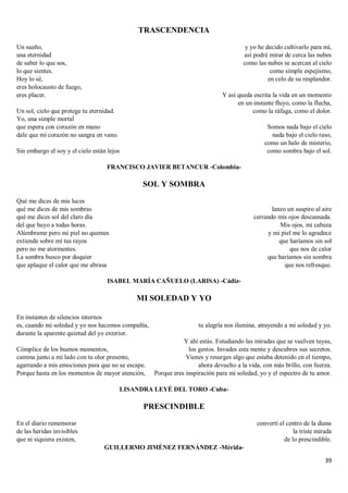 39
TRASCENDENCIA
Un sueño,
una eternidad
de saber lo que sos,
lo que sientes.
Hoy lo sé,
eres holocausto de fuego,
eres placer.
Un sol, cielo que protege tu eternidad.
Yo, una simple mortal
que espera con corazón en mano
dale que mi corazón no sangra en vano.
Sin embargo el soy y el cielo están lejos
y yo he decido cultivarlo para mí,
así podré mirar de cerca las nubes
como las nubes se acercan al cielo
como simple espejismo,
en celo de su resplandor.
Y así queda escrita la vida en un momento
en un instante fluyo, como la flecha,
como la ráfaga, como el dolor.
Somos nada bajo el cielo
nada bajo el cielo raso,
como un halo de misterio,
como sombra bajo el sol.
FRANCISCO JAVIER BETANCUR -Colombia-
SOL Y SOMBRA
Qué me dices de mis luces
qué me dices de mis sombras
qué me dices sol del claro día
del que huyo a todas horas.
Alúmbrame pero mi piel no quemes
extiende sobre mí tus rayos
pero no me atormentes.
La sombra busco por doquier
que aplaque el calor que me abrasa
lanzo un suspiro al aire
cerrando mis ojos descansada.
Mis ojos, mi cabeza
y mi piel me lo agradece
que haríamos sin sol
que nos de calor
que haríamos sin sombra
que nos refresque.
ISABEL MARÍA CAÑUELO (LARISA) -Cádiz-
MI SOLEDAD Y YO
En instantes de silencios internos
es, cuando mi soledad y yo nos hacemos compañía,
durante la aparente quietud del yo exterior.
Cómplice de los buenos momentos,
camina junto a mi lado con tu olor presente,
agarrando a mis emociones para que no se escape.
Porque hasta en los momentos de mayor atención,
tu alegría nos ilumina, atrayendo a mi soledad y yo.
Y ahí estás. Estudiando las miradas que se vuelven tuyas,
los gestos. Invades esta mente y descubres sus secretos.
Vienes y resurges algo que estaba detenido en el tiempo,
ahora devuelto a la vida, con más brillo, con fuerza.
Porque eres inspiración para mi soledad, yo y el espectro de tu amor.
LISANDRA LEYÉ DEL TORO -Cuba-
PRESCINDIBLE
En el diario rememorar
de las heridas invisibles
que ni siquiera existen,
convertí el centro de la diana
la triste mirada
de lo prescindible.
GUILLERMO JIMÉNEZ FERNÁNDEZ -Mérida-
 