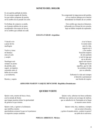 4
SONETO DEL DOLOR
Es mi espíritu poblado de dolor.
Es mi cuerpo cegado de ilusión,
los que tañen campanas de pasión,
en la cumbre de un pasado sin color.
Un brebaje de conjuros se anidó,
en el pasaje sublime de mi amor,
esculpiendo viles notas de fervor,
en tu sombra que callada me sedó.
No comprendo la impaciencia del perdón,
si la se malicia alberga en tu interior
desandando los hilados de un cordón.
Este cordón que macera al desamor,
sofocando en el brocal de mi corazón,
bajo un hábito insípido de esplendor.
LILIANA FARAH -Argentina-
Y decidí vivir
a pesar de los
naufragios
Vuelvo y tenso
mi hamaca
miro al cielo
y acepto
Naufragar será
siempre un punto
de partida, para
seguir, un impulso
sostenido entre el
hálito de un sueño
y un nubarrón,
Resiste, y supera
si no lo haces
lo siento tanto
pero la vida,
seguirá sin ti
y los sueños
buscarán respiros
de otro pulmón
y será la toga que
ate tu devenir,
aquel velo oscuro
lápida que lucen
aquellos, que la vida
les arrebata el alma
por su cobardía..
Enfrentar la vida será siempre
el derecho a permanecer
una brecha de respiro.
ARMANDO MARTIN VASQUEZ BENCOSME -República Dominicana-
QUIERO VERTE
Quiero verte, tenerte de boca a boca,
con la mirada de frente;
que tengan nuestras almas la oportunidad
de gritarse lo que sienten.
Quiero verte, e ignorar a la distancia
que maléfica miente;
queriéndome arrancar lo que no le pertenece
tu exquisito cuerpo candente.
Quiero verte, saborear tus besos ardientes
disfrutar esa sonrisa con un toque de malicia;
que se adueña de mí, fusionada en tu fuego
en nuestro amor eterno.
Quiero verte, hoy, mañana y siempre
con un amor elocuente,
y gritar al mundo entero, ¡cuánto te quiero!
ser parte de tu universo.
NOELIA ARREIGUE -México-
 
